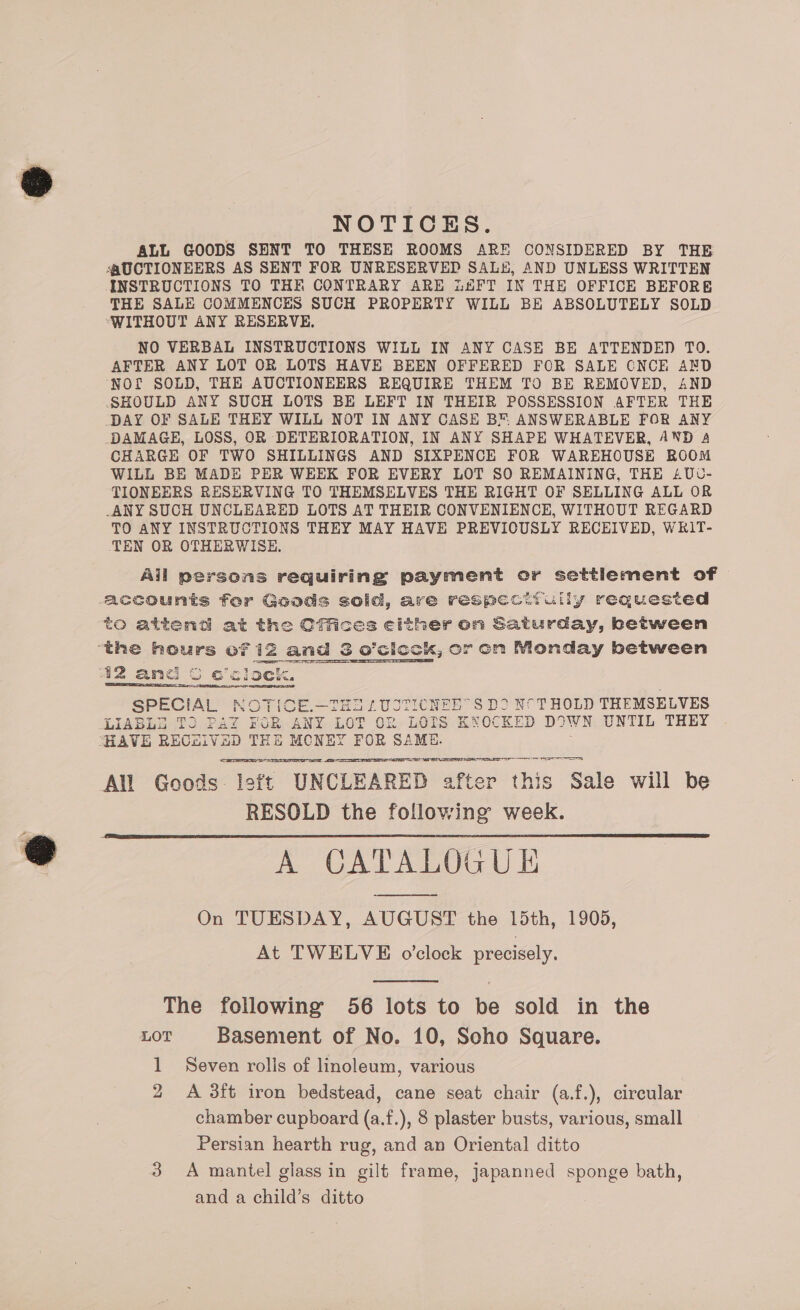 NOTICES. ALL GOODS SENT TO THESE ROOMS ARE CONSIDERED BY THE ‘AUCTIONEERS AS SENT FOR UNRESERVED SALE, AND UNLESS WRITTEN INSTRUCTIONS TO THE CONTRARY ARE iAFT IN THE OFFICE BEFORE THE SALE COMMENCES SUCH PROPERTY WILL BE ABSOLUTELY SOLD ‘WITHOUT ANY RESERVE. NO VERBAL INSTRUCTIONS WILL IN ANY CASE BE ATTENDED TO. AFTER ANY LOT OR LOTS HAVE BEEN OFFERED FOR SALE ONCE AND ‘NOf SOLD, THE AUCTIONEERS REQUIRE THEM TO BE REMOVED, AND SHOULD ANY SUCH LOTS BE LEFT IN THEIR POSSESSION AFTER THE DAY OF SALE THEY WILL NOT IN ANY CASE BN ANSWERABLE FOR ANY DAMAGE, LOSS, OR DETERIORATION, IN ANY SHAPE WHATEVER, AND 4 CHARGE OF TWO SHILLINGS AND SIXPENCE FOR WAREHOUSE ROOM WILL BE MADE PER WEEK FOR EVERY LOT SO REMAINING, THE £Uvc- TIONEERS RESERVING TO THEMSELVES THE RIGHT OF SELLING ALL OR -ANY SUCH UNCLEARED LOTS AT THEIR CONVENIENCE, WITHOUT REGARD TO ANY INSTRUCTIONS THEY MAY HAVE PREVIOUSLY RECEIVED, WkIT- ‘TEN OR OTHERWISE. Ail persons requiring payment or settlement of g@ecounts for Goods solid, are respecttully requested to attend at the Cffice theron Saturday, between ‘the OMS oT iz and S o’cics ock, or con Monday between 42 and oGce lock. SPECIAL NOTICE.—THE £UCTICNEE’ S DD NOT HOLD THEMSELVES LIABLS To Pav FuR ANY as Of LOTS KNOCKED DOWN UNTIL THEY “HAVE RECEiIVaD THE MONEY FOR SAME. SERRE  PEPE TREE   Ps All Goods left UNCLEARED after this Sale will be RESOLD the following week. A CATALOGU I On TUESDAY, AUGUST the 15th, 1905, At TWELVE o'clock precisely.   The following 56 lots to be sold in the LOT Basement of No. 10, Soho Square. 1 Seven rolls of linoleum, various 2 A 38ft iron bedstead, cane seat chair (a.f.), circular chamber cupboard (a.f.), 8 plaster busts, various, small Persian hearth rug, and an Oriental ditto 3 A mantel glass in gilt frame, japanned sponge bath, and a child’s ditto