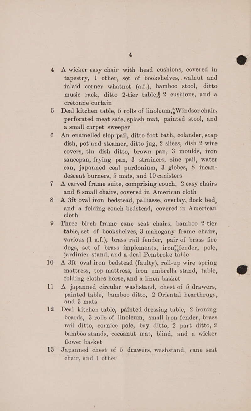 10 1] 12 13 &amp; A wicker easy chair with head cushions, covered in tapestry, 1 other, set of bookshelves,,walnut and inlaid corner whatnot (a.f.), bamboo stool, ditto music rack, ditto 2-tier table,§ 2 cushions, and a cretonne curtain Deal kitchen table, 5 rolls of linoleum, Windsor chair, perforated meat safe, splash mat, painted stool, and a small carpet sweeper An enamelled slop pail, ditto foot bath, colander, soap dish, pot and steamer, ditto jug, 2 slices, dish 2 wire covers, tin dish ditto, brown pan, 3 moulds, iron saucepan, frying pan, 3 strainers, zinc pail, water can, japanned coal purdonium, 3 globes, 8 incan- descent burners, 5 mats, and 10 canisters A carved frame suite, comprising couch, 2 easy chairs and 6 small chairs, covered in American cloth A 3ft oval iron bedstead, palliasse, overlay, flock bed, and a folding couch bedstead, covered in American cloth Three birch frame cane seat chairs, bamboo 2-tier table, set of bookshelves, 3 mahogany frame chairs, various (1 a.f.), brass rail fender, pair of brass fire dogs, set of brass implements, iron{,fender, pole, jardinier stand, and a deal Pembroke tal le A 3ft oval iron bedstead (faulty), roll-up wire spring mattress, top mattress, iron umbrella stand, table, folding clothes horse, and a linen basket A japanned circular washstand, chest of 5 drawers, painted table, bamboo ditto, 2 Oriental hearthrugs, and 3 mats Deal kitchen table, painted dressing table, 2 ironing boards, 3 rolls of linoleum, small iron fender, brass rail ditto, cornice pole, bay ditto, 2 part ditto, 2 bamboo stands, cocoanut mat, blind, and a wicker flower basket | Japanned chest of 5 drawers, washstand, cane seat