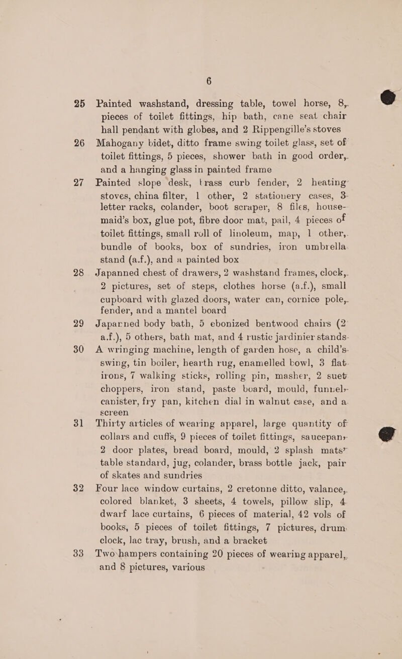 25 26 27 28 29 30 31 32 33 6 Painted washstand, dressing table, towel horse, 8,. pieces of toilet fittings, hip bath, cane seat chair hall pendant with globes, and 2 Rippengille’s stoves Mahogany bidet, ditto frame swing toilet glass, set of toilet fittings, 5 pieces, shower bath in good order, and a hanging glass in painted frame Painted slope desk, trass curb fender, 2 heating’ stoves, china filter, 1 other, 2 stationery cases, 3- letter racks, colander, boot scraper, 8 files, house- maid’s box, glue pot, fibre door mat, pail, 4 pieces of toilet fittings, small roll of linoleum, map, 1 other,. bundle of books, box of sundries, iron umbrella. stand (a.f.), and a painted box Japanned chest of drawers, 2 washstand frames, clock,. 2 pictures, set of steps, clothes horse (a.f.), small cupboard with glazed doors, water can, cornice pole,. fender, and a mantel board Japarned body bath, 5 ebonized bentwood chairs (2' a.f.), 5 others, bath mat, and 4 rustic jardinier stands- A wringing machine, length of garden hose, a child’s- swing, tin boiler, hearth rug, enamelled bowl, 3 flat. irons, 7 walking sticks, rolling pin, masher, 2 suet choppers, iron stand, paste board, mould, funnels canister, fry pan, kitchen dial in walnut case, and a. screen Thirty articles of wearing apparel, Jarge quantity of collars and cuffs, 9 pieces of toilet fittings, saucepans- 2 door plates, bread board, mould, 2 splash mats” table standard, jug, colander, brass bottle jack, pair of skates and sundries Four lace window curtains, 2 cretonne ditto, valance,. colored blanket, 3 sheets, 4 towels, pillow slip, 4 dwarf lace curtains, 6 pieces of material, 42 vols of books, 5 pieces of toilet fittings, 7 pictures, drum. clock, lac tray, brush, and a bracket Twovhampers containing 20 pieces of wearing apparel,, and 8 pictures, various
