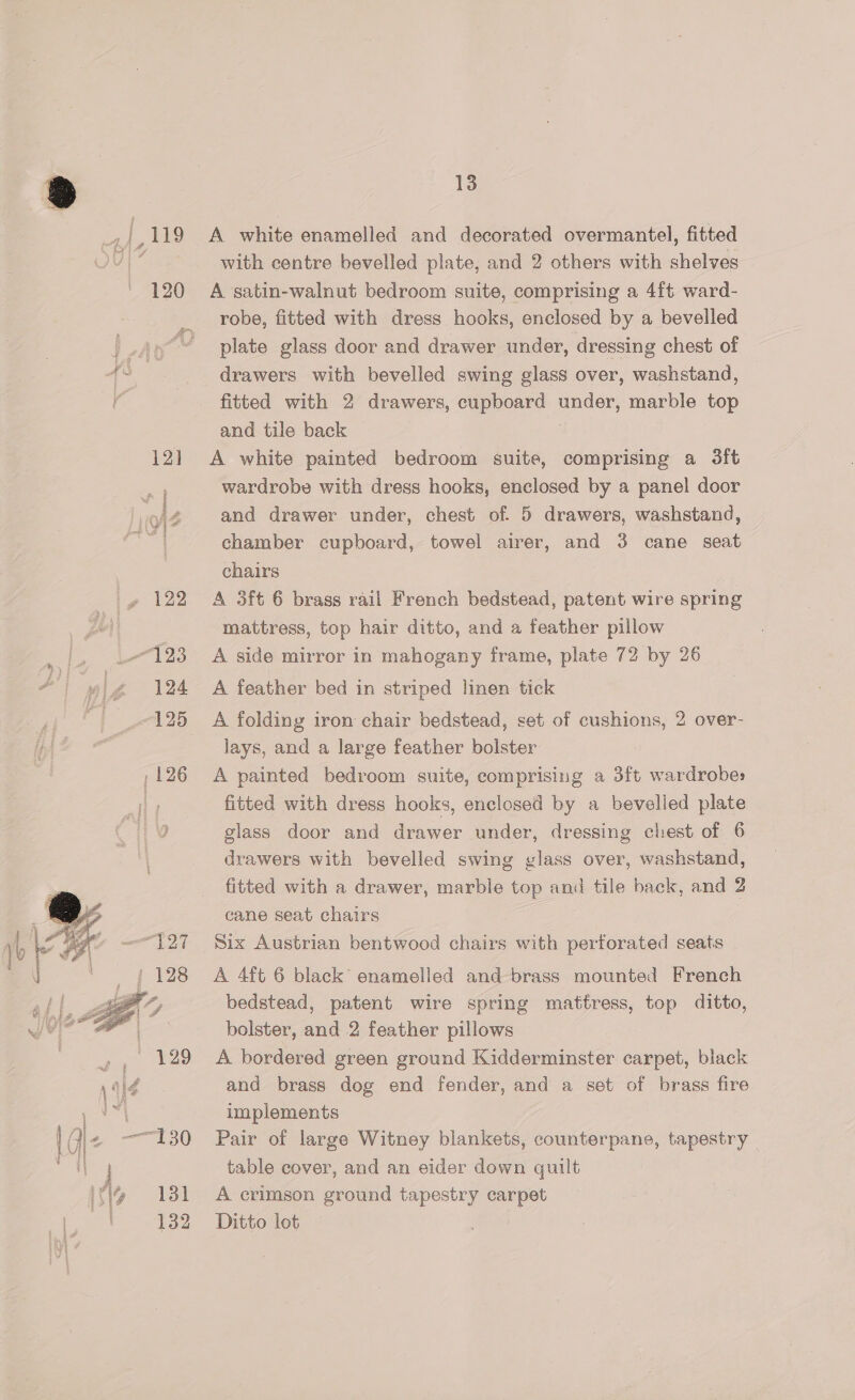 ple 120 12] sek nh ARNEINIEBS yg 122 123 124 125   eat 9 {giz 220 INS 131 13 A white enamelled and decorated overmantel, fitted with centre bevelled plate, and 2 others with shelves A satin-walnut bedroom suite, comprising a 4f¢ ward- robe, fitted with dress hooks, enclosed by a bevelled plate glass door and drawer under, dressing chest of drawers with bevelled swing glass over, washstand, fitted with 2 drawers, cupboard under, marble top and tile back A white painted bedroom suite, comprising a 3ft wardrobe with dress hooks, enclosed by a panel door and drawer under, chest of 5 drawers, washstand, chamber cupboard, towel airer, and 3 cane seat chairs A 3ft 6 brass rail French bedstead, patent wire spring mattress, top hair ditto, and a feather pillow A side mirror in mahogany frame, plate 72 by 26 A feather bed in striped linen tick A folding iron chair bedstead, set of cushions, 2 over- lays, and a large feather bolster A painted bedroom suite, comprising a 3ft wardrobes fitted with dress hooks, enclosed by a bevelled plate glass door and drawer under, dressing chest of 6 drawers with bevelled swing glass over, washstand, fitted with a drawer, marble top and tile back, and 2 cane seat chairs Six Austrian bentwood chairs with perforated seats A 4ft 6 black enamelled and brass mounted French bedstead, patent wire spring mattress, top ditto, bolster, and 2 feather pillows A bordered green ground Kidderminster carpet, black and brass dog end fender, and a set of brass fire implements Pair of large Witney blankets, counterpane, tapestry — table cover, and an eider down quilt A crimson ground tapestry carpet