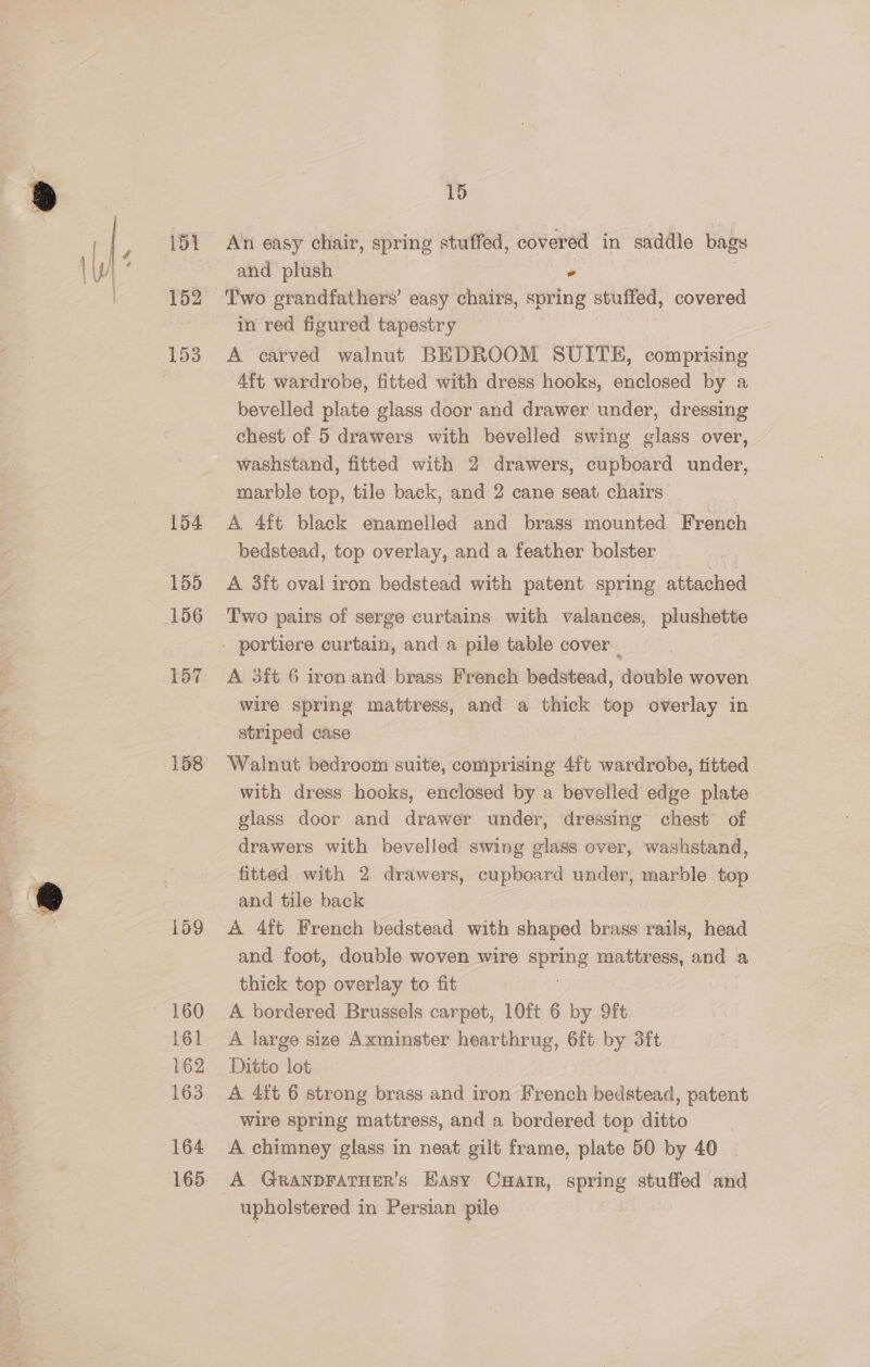 151 152 153 154 155 156 158 159 160 161 162 163 164 165 15 An easy chair, spring stuffed, covered in saddle bags and plush * Two grandfathers’ easy chairs, spring stuffed, covered in red figured tapestry A carved walnut BEDROOM SUITE, comprising Aft wardrobe, fitted with dress hooks, enclosed by a bevelled plate glass door and drawer under, dressing chest of 5 drawers with bevelled swing glass over, washstand, fitted with 2 drawers, cupboard under, marble top, tile back, and 2 cane seat chairs , A 4ft black enamelled and brass mounted French bedstead, top overlay, and a feather bolster A 3ft oval iron bedstead with patent spring attached Two pairs of serge curtains with valaneces, plushette A 3ft 6 iron and brass French bedstead, double woven wire spring mattress, and a thick top overlay in striped case Walnut bedroom suite, comprising 4ft wardrobe, titted with dress hooks, enclosed by a bevelled edge plate glass door and drawer under, dressing chest of drawers with bevelled swing glass over, washstand, fitted with 2 drawers, cupboard under, marble top and tile back A 4ft French bedstead with shaped brass rails, head and foot, double woven wire spring mattress, and a thick top overlay to fit | A bordered Brussels carpet, 10ft 6 by 9ft A large size Axminster hearthrug, 6ft by 3ft Ditto lot A 4ft 6 strong brass and iron French bedstead, patent wire spring mattress, and a bordered top ditto A chimney glass in neat gilt frame, plate 50 by 40 | A GRANDFATHER’s Easy CHatr, spring stuffed and upholstered in Persian pile