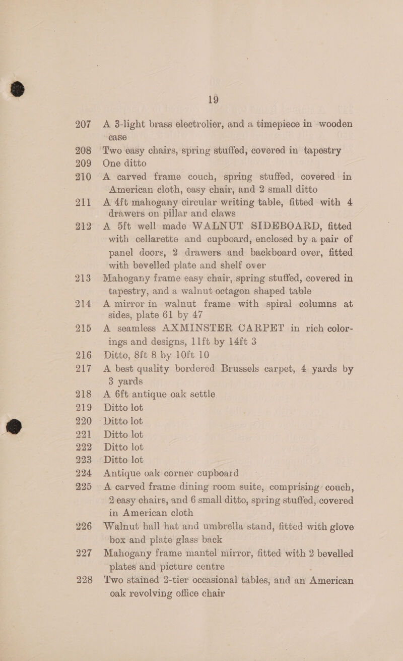207 208 209 210 211 212 216 217 218 219 220 221 222 223 224 225 226 227 228 19 A 3-light brass electrolier, and a timepiece in wooden case Two easy chairs, spring stuffed, covered in tapestry One ditto A carved frame couch, spring stuffed, covered in American cloth, easy chair, and 2 small ditto A 4ft mahogany circular writing table, fitted with 4 drawers on pillar and claws A 5ft well made WALNUT SIDEBOARD, fitted with cellarette and cupboard, enclosed by a pair of panel doors, 2 drawers and backboard over, fitted with bevelled plate and shelf over Mahogany frame easy chair, spring stuffed, covered in tapestry, and a walnut octagon shaped table A mirror in walnut frame with i se columns at sides, plate 61 by 47 A seamless AXMINSTER CARPET in rich color- ings and designs, 11it by 14ft 3 Ditto, 8ft 8 by 1O0ft 10 A best quality bordered Brussels carpet, 4 yards by 3 yards A 6ft antique oak settle Ditto lot Ditto lot Ditto lot Ditto lot Antique oak corner cupboard A carved frame dining room suite, comprising’ couch, 2 easy chairs, and 6 small ditto, spring stuffed, covered in American cloth © Walnut hall hat and umbrella stand, fitted with glove box and plate glass back | Mahogany frame mantel mirror, fitted with 2 bevelled plates and picture centre Two stained 2-tier occasional tables, and an Paola oak revolving office chair