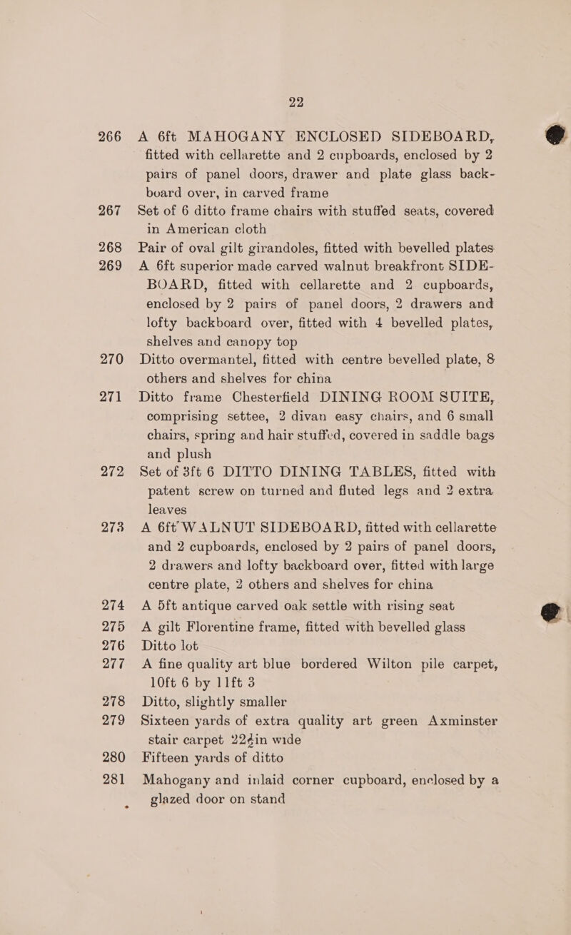 266 267 268 269 270 271 272 278 274 275 276 277 278 279 280 281 22 A 6ft MAHOGANY ENCLOSED SIDEBOARD, fitted with cellarette and 2 cupboards, enclosed by 2 pairs of panel doors, drawer and plate glass back- board over, in carved frame Set of 6 ditto frame chairs with stuffed seats, covered in American cloth Pair of oval gilt girandoles, fitted with bevelled plates A 6ft superior made carved walnut breakfront SIDE- BOARD, fitted with cellarette and 2 cupboards, enclosed by 2 pairs of panel doors, 2 drawers and lofty backboard over, fitted with 4 bevelled plates, shelves and canopy top Ditto overmantel, fitted with centre bevelled plate, 8 others and shelves for china Ditto frame Chesterfield DINING ROOM SUITE, comprising settee, 2 divan easy chairs, and 6 small chairs, spring and hair stuffed, covered in saddle bags and plush Set of 3ft 6 DITTO DINING TABLES, fitted with patent screw on turned and fluted legs and 2 extra leaves A 6ft WALNUT SIDEBOARD, fitted with cellarette and 2 cupboards, enclosed by 2 pairs of panel doors, 2 drawers and lofty backboard over, fitted with large centre plate, 2 others and shelves for china A 5ft antique carved oak settle with rising seat A gilt Florentine frame, fitted with bevelled glass Ditto lot A fine quality art blue bordered Wilton pile carpet, 10ft 6 by 11ft 3 Ditto, slightly smaller Sixteen yards of extra quality art green Axminster stair carpet 22¢in wide Fifteen yards of ditto Mahogany and inlaid corner cupboard, enclosed by a glazed door on stand