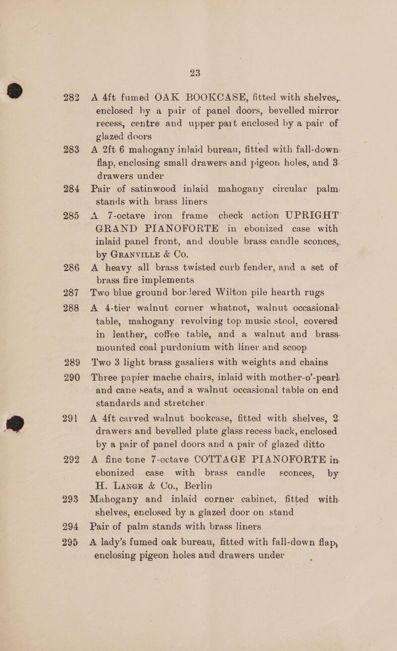 283 284 285 286 287 288 289 290 291 292 293 294 299 23 A 4ft fumed OAK BOOKCASE, fitted with shelves,. enclosed by a pair of panel doors, bevelled mirror recess, centre and upper part enclosed by a pair of glazed doors A 2ft 6 mahogany inlaid bureau, fitted with fall-down: flap, enclosing small drawers and pigeon holes, and 3: drawers under Pair of satinwood inlaid mahogany circular palm. stands with brass liners A 7-octave iron frame check action UPRIGHT GRAND PIANOFORTE in ebonized case with inlaid panel front, and double brass candle sconces,. by GRANVILLE &amp; Co. . A heavy all brass twisted curb fender, and a set of brass fire implements Two blue ground borJered Wilton pile hearth rugs A 4-tier walnut corner whatnot, walnut occasional table, mahogany revolving top music steol, covered in leather, coffee table, and a walnut and _ brass. mounted coal purdonium with liner and scoop Two 3 light brass gasaliers with weights and chains Three papier mache chairs, inlaid with mother-o’-pearl. and cane seats, and a walnut occasional table on end standards and stretcher A 4ft carved walnut bookcase, fitted with shelves, 2: drawers and bevelled plate glass recess back, enclosed by a pair of panel doors and a pair of glazed ditto A fine tone 7-octave COTTAGE PIANOFORTE in. ebonized case with brass candle sconces, by H. Lance &amp; Co., Berlin Mahogany and inlaid corner cabinet, fitted with. shelves, enclosed by a glazed door on stand Pair of palm stands with brass liners A lady’s fumed oak bureau, fitted with fall-down flap, enclosing pigeon holes and drawers under
