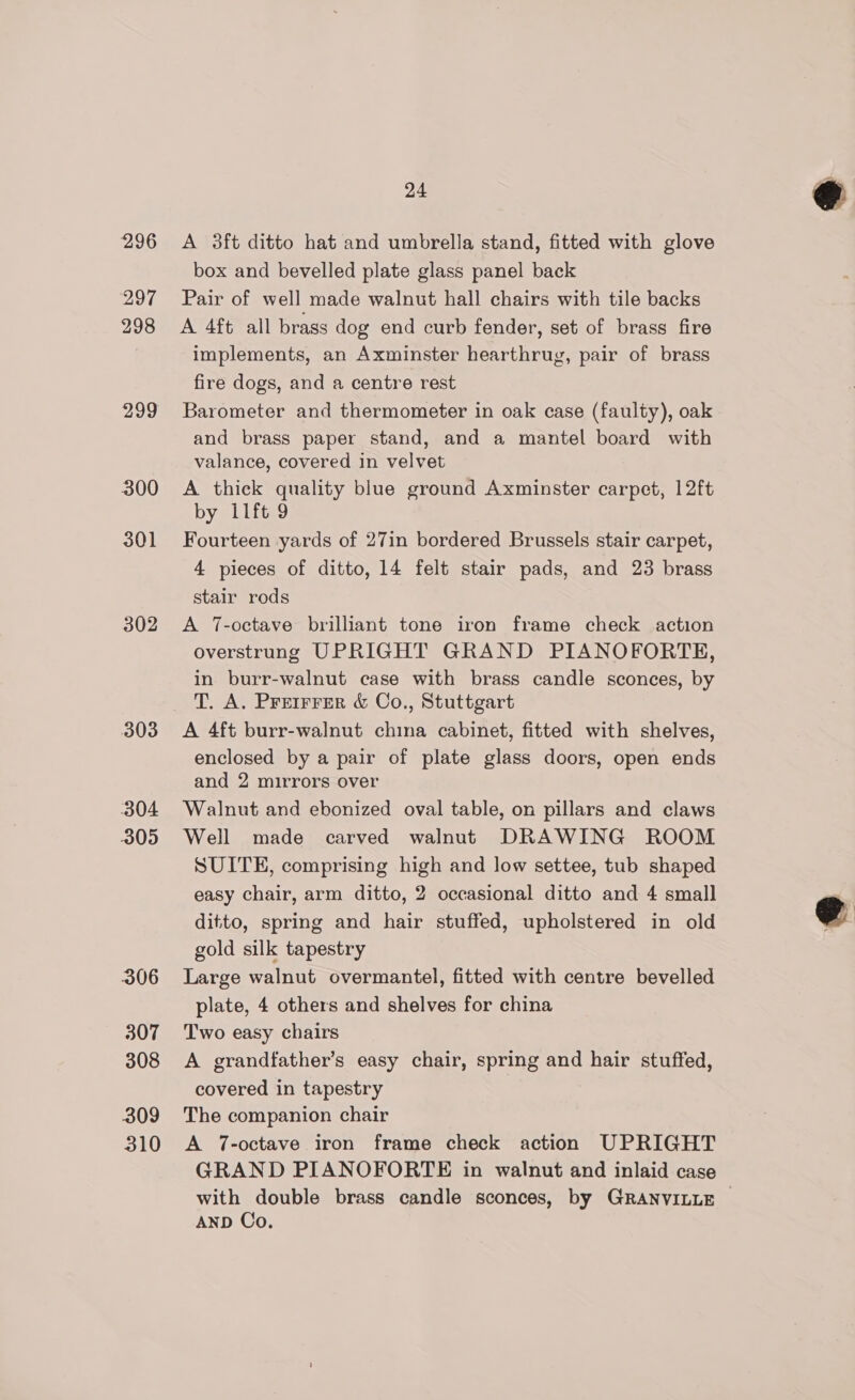 296 297 298 299 300 301 302 303 304 305 306 307 308 309 310 24 A 3ft ditto hat and umbrella stand, fitted with glove box and bevelled plate glass panel back Pair of well made walnut hall chairs with tile backs A 4ft all brass dog end curb fender, set of brass fire implements, an Axminster hearthrug, pair of brass fire dogs, and a centre rest Barometer and thermometer in oak case (faulty), oak and brass paper stand, and a mantel board with valance, covered in velvet A thick quality blue ground Axminster carpet, 12ft by 11ft 9 Fourteen yards of 27in bordered Brussels stair carpet, 4 pieces of ditto, 14 felt stair pads, and 23 brass stair rods A 7-octave brilliant tone iron frame check action overstrung UPRIGHT GRAND PIANOFORTE, in burr-walnut case with brass candle sconces, by A 4ft burr-walnut china cabinet, fitted with shelves, enclosed by a pair of plate glass doors, open ends and 2 mirrors over Walnut and ebonized oval table, on pillars and claws Well made carved walnut DRAWING ROOM SUITE, comprising high and low settee, tub shaped easy chair, arm ditto, 2 occasional ditto and 4 small ditto, spring and hair stuffed, upholstered in old gold silk tapestry Large walnut overmantel, fitted with centre bevelled plate, 4 others and shelves for china Two easy chairs A grandfather’s easy chair, spring and hair stuffed, covered in tapestry The companion chair A 7-octave iron frame check action UPRIGHT GRAND PIANOFORTE in walnut and inlaid case with double brass candle sconces, by GRANVILLE AND Co.