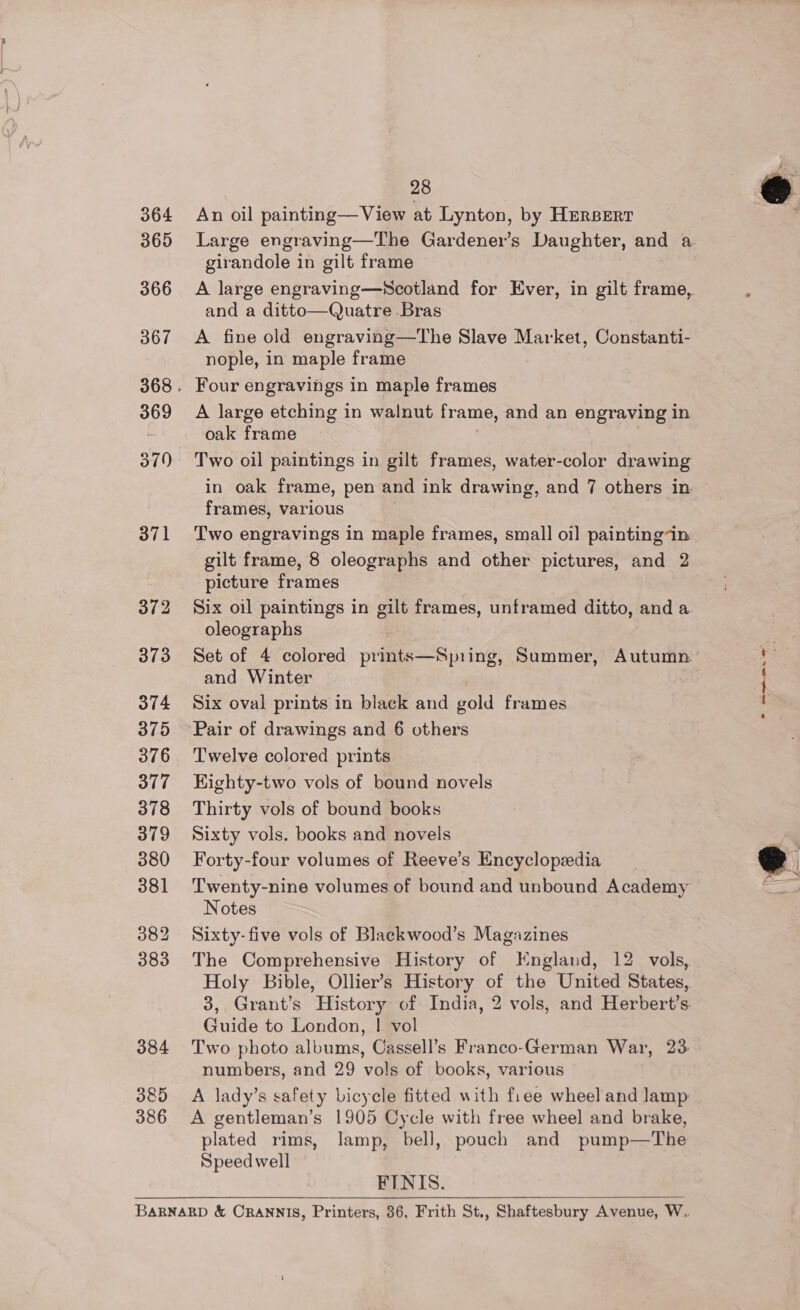 364 365 366 372 373 374 375 376 377 378 379 380 381 382 383 384 385 386 28 An oil painting— View at Lynton, by Hrerserr Large engraving—The Gardener’s Daughter, and a girandole in gilt frame A large engraving—Scotland for Ever, in gilt frame, and a ditto—Quatre Bras A fine old engraving—The Slave Market, Constanti- nople, in maple frame A large etching in walnut frame, and an engraving in oak frame , Two oil paintings in gilt frames, water-color drawing in oak frame, pen and ink drawing, and 7 others in frames, various Two engravings in maple frames, small oil paintingin gilt frame, 8 oleographs and other pictures, and 2 picture frames Six oil paintings in gilt frames, unframed ditto, and a oleographs Set of 4 colored prints—Spring, Summer, Autumn. and Winter Six oval prints in black and gold frames Pair of drawings and 6 others Twelve colored prints Kighty-two vols of bound novels Thirty vols of bound books Sixty vols. books and novels Forty-four volumes of Reeve’s Encyclopedia Twenty-nine volumes of bound and unbound Academy Notes Sixty-five vols of Blackwood’s Magazines The Comprehensive History of England, 12 vols, Holy Bible, Ollier’s History of the United States, 3, Grant’s History of India, 2 vols, and Herbert’s. Guide to London, ! vol Two photo albums, Cassell’s Franco-German War, 23: numbers, and 29 vols of books, various A lady’s safety bicycle fitted with fiee wheel and lamp A gentleman’s 1905 Cycle with free wheel and brake, plated rims, lamp, bell, pouch and pump—The Speed well FINIS. 