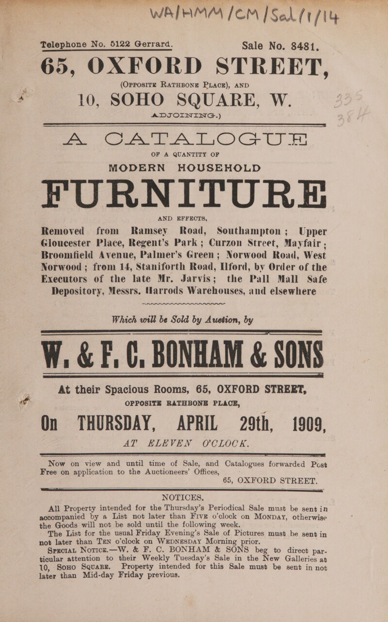 WATHMM /OM [Sel ft/1 Telephone No. 5122 Gerrard. Sale No. 8481, 65, OXFORD STREET, (OpposiITzE RATHBONE PLaAcE), AND 10, SOHO SQUARE, W. ADJOINING.) ee ee AT OCs TT lm OF A QUANTITY OF MODERN HOUSEHOLD FURNITURE AND EFFECTS, Removed from Ramsey Road, Southampton; Upper Gloucester Place, Regent’s Park ; Curzon Street, Mayfair , Broomfield Avenue, Palmer’s Green; Norwood Road, West — Norwood ; from 14, Staniforth Road, [lferd, bv Order of the Executors of the late Mr. Jarvis; the Pall Mall Safe Depository, Messrs. Marrods Warehouses, and elsewhere   Which will be Sold by Auction, by W. &amp; EC, BONHAM &amp; SONS At their Spacious Rooms, 65, OXFORD STREET, OPPOSITE RATHBONE PLACE, On THURSDAY, APRIL 29th, 1909, AT ELEVEN O'CLOCK.       Now on view and until time of Sale, and Catalogues forwarded Post Free on application to the Auctioneers’ Offices, 65, OXFORD STREET.  NOTICES. All Property intended for the Thursday’s Periodical Sale must be sent in accompanied by a List not later than Five o’clock on Monpay, otherwise the Goods will not be sold until the following week. - The List for the usual Friday Evening’s Sale of Pictures must be sent in not later than TEN o'clock on WEDNESDAY Morning prior. SprciaL Noricz.—W. &amp; F. C. BONHAM &amp; SONS beg to direct par. ticular attention to their Weekly Tuesday’s Sale in the New Galleries at 10, Sono Squarg. Property intended for this Sale must be sent in not later than Mid-day Friday previous.