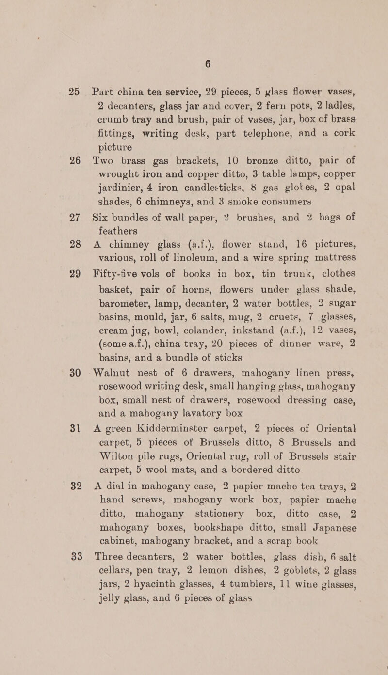 25 26 27 28 29 30 31 32 33 6 Part china tea service, 29 pieces, 5 ylass flower vases, 2 decanters, glass jar and cover, 2 fern pots, 2 ladles, crumb tray and brush, pair of vases, jar, box of brass: fittings, writing desk, part telephone, and a cork picture Two brass gas brackets, 10 bronze ditto, paic of wrought iron and copper ditto, 3 table lamps, copper jardinier, 4 iron candlesticks, 8 gas glotes, 2 opal shades, 6 chimneys, and 3 smoke consumers Six bundles of wall paper, 2 brushes, and % bags of feathers A chimney glass (a.f.), flower stand, 16 pictures, various, roll of linoleum, and a wire spring mattress Fifty-five vols of books in box, tin trunk, clothes basket, pair of horns, flowers under glass shade, barometer, lamp, decanter, 2 water bottles, 2 sugar basins, mould, jar, 6 salts, mug, 2 cruets, 7 glasses, cream jug, bowl, colander, inkstand (a.f.), 12 vases, (some a.f.), china tray, 20 pieces of dinner ware, 2 basins, and a bundle of sticks rosewood writing desk, small hanging glass, mahogany box, small nest of drawers, rosewood dressing case, and a mahogany lavatory box A green Kidderminster carpet, 2 pieces of Oriental carpet, 5 pieces of Brussels ditto, 8 Brussels and Wilton pile rugs, Oriental rug, roll of Brussels stair carpet, 5 wool mats, and a bordered ditto A dial in mahogany case, 2 papier mache tea trays, 2 hand screws, mahogany work box, papier mache ditto, mahogany stationery box, ditto case, 2 mahogany boxes, bookshape ditto, small Japanese cabinet, mahogany bracket, and a scrap book Three decanters, 2 water bottles, glass dish, 4 salt cellars, pen tray, 2 lemon dishes, 2 goblets, 2 glass jars, 2 hyacinth glasses, 4 tumblers, 11 wine glasses, jelly glass, and 6 pieces of glass