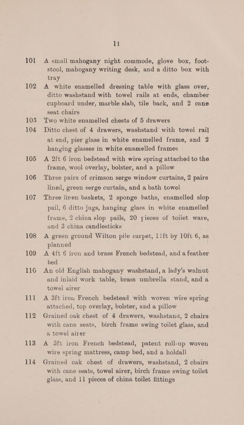 101 102 103 104 105 106 107 108 109 116 111 112 113 114 ll A small mahogany night commode, glove box, foot- stool, mahogany writing desk, and a ditto box with tray A white enamelled dressing table with glass over, ditto washstand with towel rails at ends, chamber cupboard under, marble slab, tile back, and 2 cane seat chairs Two white enamelled chests of 5 drawers Ditto chest of 4 drawers, washstand with towel rail at end, pier glass in white enamelled frame, and 2 hanying glasses in white enamelled frames A 2ft 6 iron bedstead with wire spring attached to the frame, wool overlay, bolster, and a pillow Three pairs of crimson serge window curtains, 2 pairs lined, green serge curtain, and a bath towel Three linen baskets, 2 sponge baths, enamelled slop pail, 6 ditto jugs, hanging glass in white enamelled frame, 2 china slop pails, 20 pieces of toilet ware, und 3 china candlesticks A green ground Wilton pile carpet, 11ft by 10ft 6, as — planned | A 4ft 6 iron and brass French bedstead, and a feather bed An old English mahogany washstand, a lady’s walnut and inlaid work table, brass umbrella stand, and a towel airer A 3ft iron French bedstead with woven wire spring attached, top overlay, bolster, and a pillow Grained oak chest of 4 drawers, washstand, 2 chairs with cane seats, birch frame swing toilet glass, and a towel airer A oft iron French bedstead, patent roll-up woven wire spring mattress, camp bed, and a holdall Grained oak chest of drawers, washstand, 2 chairs with cane seats, towel airer, birch frame swing toilet glass, and 1] pieces of china toilet fittings