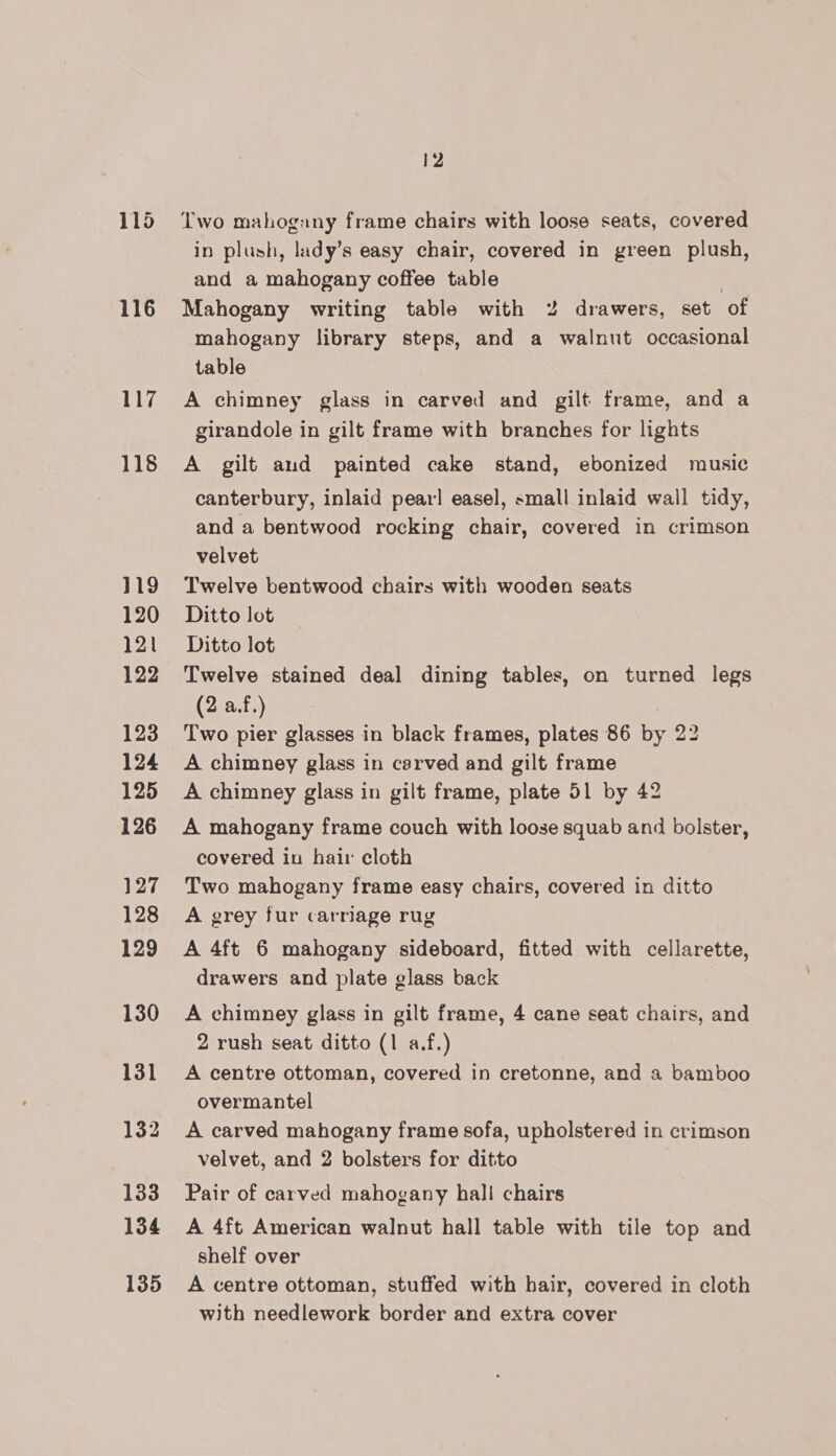 116 117 118 119 120 121 122 123 124 125 126 127 128 129 130 131 133 134 135 12 Two mahogany frame chairs with loose seats, covered in plush, lady’s easy chair, covered in green plush, and a mahogany coffee table | Mahogany writing table with 2% drawers, set of mahogany library steps, and a walnut occasional table A chimney glass in carved and gilt frame, and a girandole in gilt frame with branches for lights A gilt aud painted cake stand, ebonized music canterbury, inlaid pear! easel, small inlaid wall tidy, and a bentwood rocking chair, covered in crimson velvet Twelve bentwood chairs with wooden seats Ditto lot Ditto lot Twelve stained deal dining tables, on turned legs (2 a.f.) ) Two pier glasses in black frames, plates 86 by 22 A chimney glass in carved and gilt frame A mahogany frame couch with loose squab and bolster, covered in hair cloth Two mahogany frame easy chairs, covered in ditto A grey fur carriage rug A 4ft 6 mahogany sideboard, fitted with cellarette, drawers and plate glass back A chimney glass in gilt frame, 4 cane seat chairs, and 2 rush seat ditto (1 a.f.) A centre ottoman, covered in cretonne, and a bamboo overmantel A carved mahogany frame sofa, upholstered in crimson velvet, and 2 bolsters for ditto Pair of carved mahogany hall chairs A 4ft American walnut hall table with tile top and shelf over A centre ottoman, stuffed with hair, covered in cloth with needlework border and extra cover