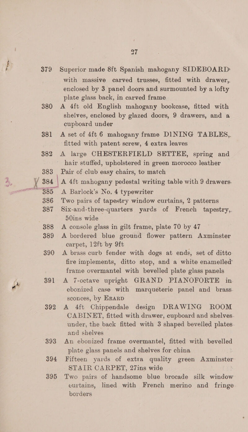 379 380 381 382 383 37 Superior made 8ft Spanish mahogany SIDEBOARD with massive carved trusses, fitted with drawer, enclosed by 3. panel doors and surmounted by a lofty plate glass back, in carved frame A 4ft old English mahogany bookcase, fitted with shelves, enclosed by glazed doors, 9 drawers, and a cupboard under A set of 4ft 6 mahogany frame DINING TABLES,, fitted with patent screw, 4 extra leaves A large CHESTERFIELD SETTEE, spring and hair stuffed, upholstered in green morocco leather Pair of club easy chairs, to match RT EIS cond 386 387 388 389 390 391 392 393 394 395 A Barlock’s No. 4 typewriter Two pairs of tapestry window curtains, 2 patterns Six-and-three-quarters yards of French tapestry, d0ins wide A console glass in gilt frame, plate 70 by 47 A bordered blue ground flower pattern Axminster carpet, 12ft by 9ft A brass curb fender with dogs at ends, set of ditto fire implements, ditto stop, and a white enamelled’ frame overmantel with bevelled plate glass panels A 7-octave upright GRAND PIANOFORTE in ebonized case with marqueterie panel and brass. sconces, by ERARD A 4ft Chippendale design DRAWING ROOM CABINET, fitted with drawer, cupboard and shelves. under, the back fitted with 3 shaped bevelled plates. and shelves — An ebonized frame overmantel, fitted with pgrened plate glass panels and shelves for china Fifteen yards of extra quality green A csairistor: STAIR CARPET, 27ins wide Two pairs of handsome blue brocade silk window curtains, lined with French merino and fringe: borders