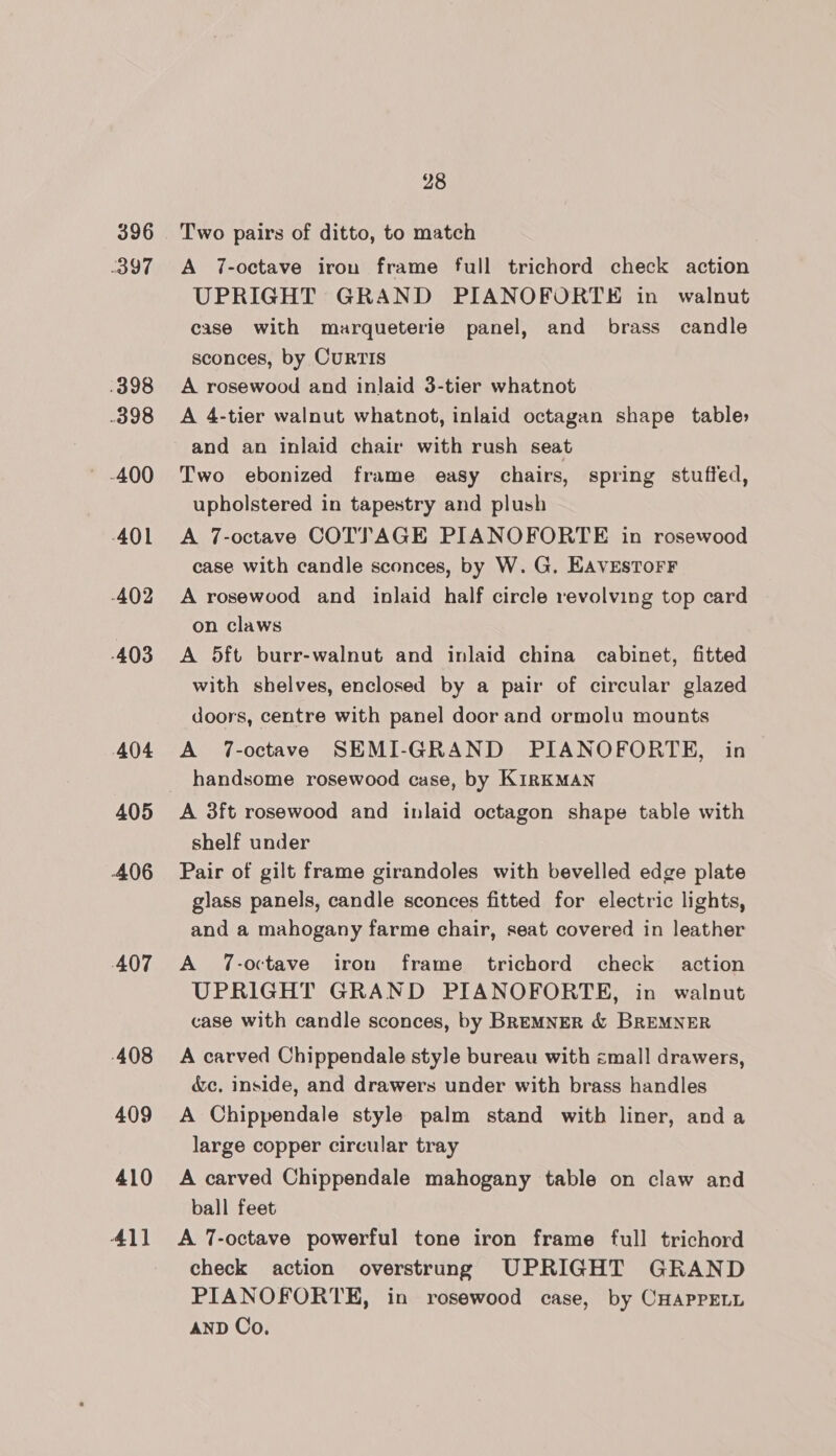 396 397 .398 398 -401 402 -403 404 405 406 407 408 409 410 411 28 Two pairs of ditto, to match A 7-octave iron frame full trichord check action UPRIGHT GRAND PIANOFORTE in walnut case with marqueterie panel, and brass candle sconces, by Curtis A rosewood and inlaid 3-tier whatnot A 4-tier walnut whatnot, inlaid octagan shape table» and an inlaid chair with rush seat Two ebonized frame easy chairs, spring stuffed, upholstered in tapestry and plush A 7-octave COTTAGE PIANOFORTE in rosewood case with candle sconces, by W. G, EAVESTOFF A rosewood and inlaid half circle revolving top card on claws A 5ft burr-walnut and inlaid china cabinet, fitted with shelves, enclosed by a pair of circular glazed doors, centre with panel door and ormolu mounts A 7-octave SEMI-GRAND PIANOFORTE, in handsome rosewood case, by KIRKMAN shelf under Pair of gilt frame girandoles with bevelled edge plate glass panels, candle sconces fitted for electric lights, and a mahogany farme chair, seat covered in leather A 7-octave iron frame trichord check action UPRIGHT GRAND PIANOFORTE, in walnut case with candle sconces, by BREMNER &amp; BREMNER A carved Chippendale style bureau with zmall drawers, &amp;c, inside, and drawers under with brass handles A Chippendale style palm stand with liner, anda large copper circular tray A carved Chippendale mahogany table on claw and ball feet A 7-octave powerful tone iron frame full trichord check action overstrung UPRIGHT GRAND PIANOFORTE, in rosewood case, by CHAPPELL AND Co.