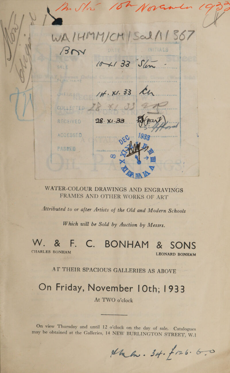 Ve ae Ce Naw (F722 \) Ne e WA IUMM/CHY Sok M1 567 } ow ~*l 33 Son - pte Pi  | AE 33. tn oe © A 5 | aaa nm t i i) A x » oe &lt; = -- i eo BF &lt;9 -s Of: Tistiton  } j : 2 ge’ i. t  ; et Fees aD: ):2 fountas** bos ; : | 7: : en ew At Gn ome Pe : ; : t 4 4 4 a 8 a Ri, 3 ; ; c : . 4 | 9 fie e@t.emd S é 4 2 © . 8 &gt; aad - ‘ . ¢ . : : . 4 ° - ERS CES VST I SE hee a sah GS ls RET IN ANTES SP Bl BION SORE FRAT WATER-COLOUR DRAWINGS AND ENGRAVINGS FRAMES AND OTHER WORKS OF ART — Attributed to or after Artists of the Old and Modern Schools Which will be Sold by Auction by Messrs. 7 er. C. BONHAM &amp; SONS CHARLES BONHAM LEONARD BONHAM AT THEIR SPACIOUS GALLERIES AS ABOVE _ On Friday, November | Oth; 1933 At TWO o’clock On view Thursday and until 12 o’clock on the day of sale. Catalogues may be obtained at the Galleries, 14 NEW BURLINGTON STREET, W.1 Mh hu . Safe fir oF
