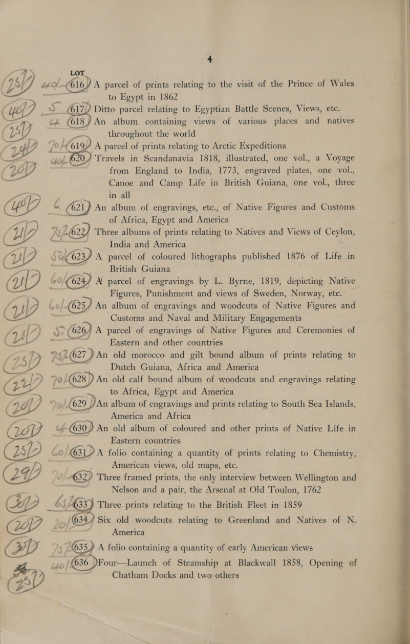 LOT EY, “o/-66 1 / A parcel of prints relating to the visit of the Prince of Wales ie to Egypt in 1862 17) 5 G17) Ditto parcel relating to Egyptian Battle Scenes, Views, etc. /An album containing views of various places and_ natives throughout the world    7 oft. 4 A parcel of prints relating to Arctic Expeditions —. . } “Travels in Scandanavia 1818, illustrated, one vol., a Voyage 267 from England to India, 1773, engraved plates, one vol., ee Canoe and Camp Life in British Guiana, one vol., three in all 621) An album of engravings, etc., of Native Figures and Customs of Africa, Egypt and America Ay 262 / Three albums of prints relating to Natives and Views of C ole, India and America 53623) A parcel of coloured lithographs published 1876 of Life in British Guiana 20 (624) Al parcel of engravings by L. Byrne, 1819, depicting Native Figures, Punishment and views of Sweden, Norway, etc. _ .(625/ An album of engravings and woodcuts of Native Figures and “Customs and Naval and Military Engagements b&gt; ( (626/ A parcel of engravings of Native Figures and Ceremonies of e Eastern and other countries 9522) An old morocco and gilt bound album of prints relating to ; Dutch Guiana, Africa and America 0 (628) An old calf bound album of woodcuts and engravings relating _ to Africa, Egypt and America ,/,(629 ) An album of engravings and prints relating to South Sea Islands, ; America and Africa ie (630 ) An old album of coloured and other prints of Native Life in Eastern countries CL) &amp; | »/ GID A folio containing a quantity of prints relating to nena / Zp . American views, old maps, etc. 24 ond Three framed prints, the only interview between Wellington and Nelson and a pair, the Arsenal at Old Toulon, 1762 J 65/6 33 Three prints relating to the British Fleet in 1859    CA &gt;| 634) Six old woodcuts relating to Greenland and Natives of N. — — | America 2D ‘i 635) A folio containing a quantity of early American views a “kb (36 )Four—Launch of Steamship at Blackwall 1858, Openiee of R | Chatham Docks and two others (aS i FL