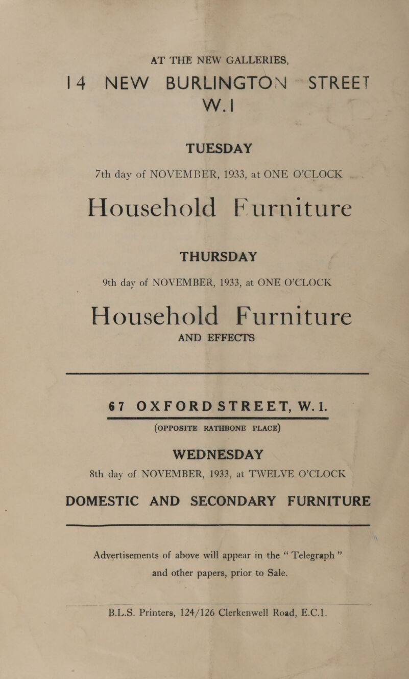 AT THE NEW GALLERIES, 14. NEW BURLINGTON © STREET W.| TUESDAY 7th day of NOVEMBER, 1933, at ONE O’CLOCK .. Household Furniture THURSDAY 9th day of NOVEMBER, 1933, at ONE O’CLOCK Household Furniture AND EFFECTS 67 OXFORD STREET, W.1. (OPPOSITE RATHBONE PLACE) WEDNESDAY 8th day of NOVEMBER, 1933, at TWELVE O’CLOCK DOMESTIC AND SECONDARY FURNITURE Advertisements of above will appear in the “ Telegraph ” and other papers, prior to Sale.  BLS. Printers, 124/12@ielevkenwell Road, E.C.1.