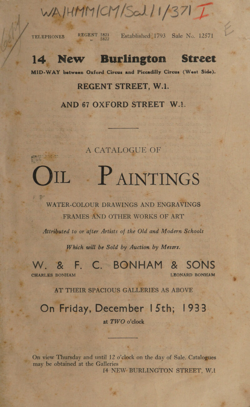 1 WAHMMICIY Sod 11/371 T TELEPHONES REGENT 5821 = Established_1793 Sale No. 12571  MID-WAY between Oxford Circus and Piccadilly Circus (West Side). a _ REGENT STREET, W.1. | _ AND 67 OXFORD STREET W.1. A CATALOGUE OF |  re . _WATER- COLOUR DRAWINGS AND a Macs. ; FRAMES AND OTHER WORKS OF ART . Attributed to or after Artists of the Old and Modern Schools ae a 0 7 | | ie _ Which will be Sold he Auction by Messrs. CHARLES BONHAM LEONARD BONHAM f | Rick 3 THEIR SPACIOUS GALLERIES AS ABOVE % a at TWO o’clock ¥ Ss re On view Thursday and until 12 o’clock on the day of Sale, Catalogues ~ may. be obtained at the Galleries nf 14 NEW: BURLINGTON STREET, W.1