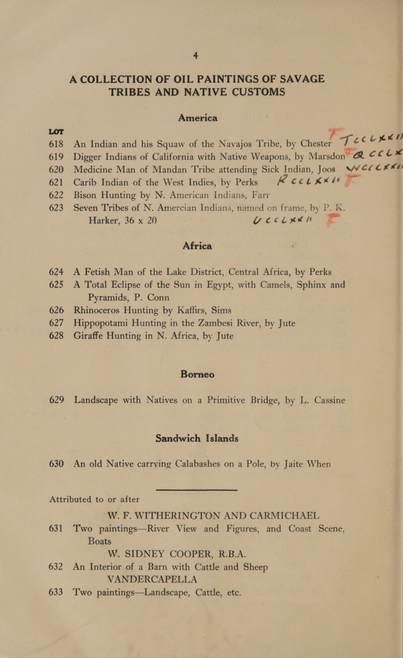 A COLLECTION OF OIL PAINTINGS OF SAVAGE TRIBES AND NATIVE CUSTOMS America 618 An Indian and his Squaw of the Navajos Tribe, by oan oh CL ee 619 Digger Indians of California with Native Weapons, by Marsdon™ A cet: 620 Medicine Man of Mandan Tribe attending Sick Indian, Joos WY¥E¢C* « 621 Carib Indian of the West Indies, by Perks A Col K¥st 7 622 Bison Hunting by N. American Indians, Farr 623 Seven Tribes of N. Amercian Indians, named on frame, by P. K. Harker, 36 x 20 | vectutn Africa 624 A Fetish Man of the Lake District, Central Africa, by Perks 625 &lt;A Total Eclipse of the Sun in Egypt, with Camels, Sphinx and Pyramids, P. Conn 626 Rhinoceros Hunting by Kaffirs, Sims 627 Hippopotami Hunting in the Zambesi River, by Jute 628 Giraffe Hunting in N. Africa, by Jute Borneo 629 Landscape with Natives on a Primitive Bridge, by L. Cassine Sandwich Islands 630 An old Native carrying Calabashes on a Pole, by Jaite When Attributed to or after W. F. WITHERINGTON AND CARMICHAEL 631 Two paintings—River View and Figures, and Coast Scene, Boats W. SIDNEY COOPER, R.B.A. 632 An Interior of a Barn with Cattle and Sheep VANDERCAPELLA | 633 ‘Two paintings—Landscape, Cattle, etc.