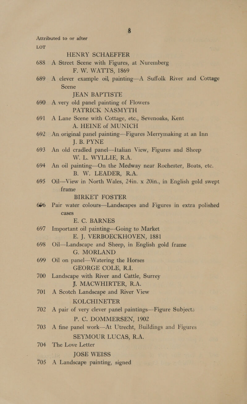 688 689 690 691 692 693 694 695 696 697 698 699 700 701 702 703 704 705 HENRY SCHAEFFER A Street Scene with Figures, at Nuremberg F. W. WATTS, 1869 A clever example oil painting—A Suffolk River and Cottage Scene JEAN BAPTISTE A very old panel painting of Flowers PATRICK NASMYTH A Lane Scene with Cottage, etc., Sevenoaks, Kent A. HEINE of MUNICH An original panel painting—Figures Merrymaking at an Inn j.&amp;. PYNE An old cradled panel—Italian View, Figures and Sheep W. L. WYLLIE, R.A. An oil painting—On the Medway near Rochester, Boats, etc. B. W. LEADER, R.A: Oil—View in North Wales, 24in. x 20in., in English gold swept frame BIRKET FOSTER Pair water colours—Landscapes and Figures in extra polished cases | __ E. C. BARNES Important oil painting—Going to Market E. J. VERBOECKHOVEN, 1881 Oil—Landscape and Sheep, in English gold frame G. MORLAND Oil on panel—Watering the Horses GEORGE COLE, R.I. Landscape with River and Cattle, Surrey J. MACWHIRTER, R.A. A Scotch Landscape and River View KOLCHINETER A pair of very clever panel paintings—Figure Subjects P. C. DOMMERSEN, 1902 A fine panel work—At Utrecht, Buildings and Figures SEYMOUR LUCAS, R.A. The Love Letter JOSE WEISS A Landscape painting, signed