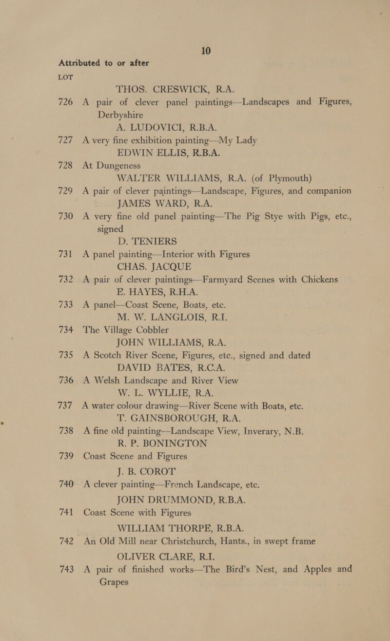 726 72/7 728 730 731 732 733 734 735 737 738 739 748 743 THOS. CRESWICK, R.A. A pair of clever panel paintings—Landscapes and Figures, Derbyshire A. LUDOVICI, R.B.A. A very fine exhibition painting—My Lady EDWIN ELLIS, R.B.A. At Dungeness WALTER WILLIAMS, R.A. (of Plymouth) A pair of clever paintings—Landscape, Figures, and companion JAMES WARD, R.A. A very fine old panel painting—The Pig Stye with Pigs, etc., signed D. TENIERS A panel painting—TInterior with Figures CHAS. JACQUE A pair of clever paintings—Farmyard Scenes with Chickens E. HAYES, R.H.A. A panel—Coast Scene, Boats, etc. M. W. LANGLOIS, R.I. The Village Cobbler JOHN WILLIAMS, R.A. A Scotch River Scene, Figures, ete., signed and dated DAVID BATES, R.C.A. A Welsh Landscape and River View W. L. WYLLIE, R.A. A water colour drawing—River Scene with Boats, etc. — T. GAINSBOROUGH, R.A. A fine old painting—Landscape View, Inverary, N.B. R. P. BONINGTON Coast Scene and Figures J. B. COROT A clever painting—French Landscape, etc. JOHN DRUMMOND, R.B.A. Coast Scene with Figures WILLIAM THORPE, R.B.A. An Old Mill near Christchurch, Hants., in swept frame OLIVER CLARE, R.I. A pair of finished works—The Bird’s Nest, and Apples and Grapes