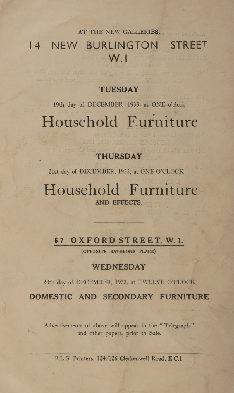 AT THE NEW GALLERIES, 14 NEW BURLINGTON STREET W.| TUESDAY 19th day of DECEMBER 1933. at ONE. o’clock Household Furniture THURSDAY 21st day of DECEMBER, 1933, at ONE O’CLOCK Household Furniture AND EFFECTS. 67 OXFORD STREET, WL (OPPOSITE RATHBONE PLACE) WEDNESDAY 20th day of DECEMBER, 1933, at TWELVE O’CLOCK DOMESTIC AND SECONDARY FURNITURE  ——— SL Advertisements of above will appear in the “ Telegraph ” and other papers, prior to Sale.  BLS. Printers, 124/126 Clerkenwell Road, E.C.1.