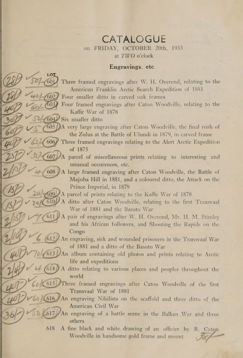 CATALOGUE on FRIDAY, OCTOBER 20th, 1933 at TWO o'clock Engravings, etc. CY Sor.) Three framed engravings after W. H. Overend, relating to the American Franklin Arctic Search Expedition of 1881 Heo] ¥ Four smaller ditto in carved oak frames Lee » @OY Four framed engravings after Caton Woodville, relating to the te Kaffir War of 1878 > ~ Sof, 6 Six smaller ditto CL Us ( H05/ PA very large engraving after Caton Woodville, the final rush of the Zulus at the Battle of Ulundi in 1879, in carved frame v Ls) 606/ Three framed engravings relating to the Alert Arctic Expedition of 1875 BD 2G parcel of miscellaneous prints relating to interesting and VP unusual occurences, etc. yy - We + “608 A large framed engraving after Caton Woodville, the Battle of Majuba Hill in 1881, and a coloured ditto, the Attack on the Prince Imperial, in 1879 wale JA parcel of prints relating to the Kafr War of 1878 7 4) VY 2 20 of 61 A ditto after Caton Woodville, relating to the first Transvaal War of 1881 and the Basuto War L VT 611 A pair of engravings after W. H. Overend, Mr. H. M. Stanley 2 and his African followers, and Shooting the Rapids on the ae Congo “ie 612, An engraving, sick and wounded prisoners in the Transvaal War of 1881 and a ditto of the Basuto War ud 613 //An album containing old photos and prints relating to Arctic =|, life and expeditions Of“: f 4 Gy) 614) A ditto relating to various places and peoples throughout the world a ad if b ae framed engravings after Caton Woodville of the first : — Transvaal War of 1881 sn   wo } 616/ An engraving Nihilists on the scaffold and three ditto of the —s American Civil War 36/7) ve »o 17} An engraving of a battle scene in the Balkan War and three others 618 A fine black and white drawing of an officier by R. Caton ie Woodville in handsome gold frame and mount : 7 oe Ww