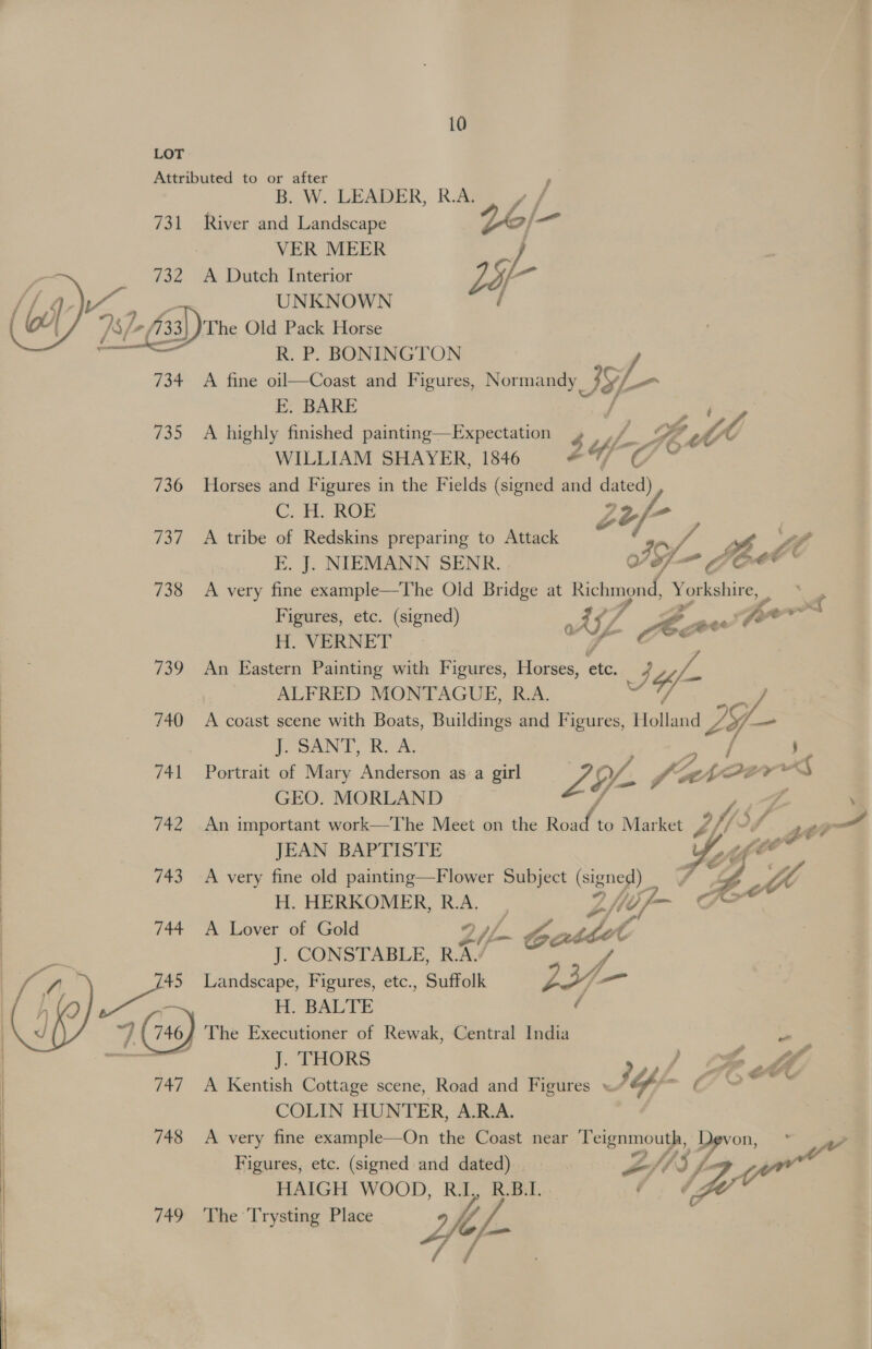 LOT Attributed to or after B. W. LEADER, R.A; Pa  731 River and Landscape VER MEER J 732 <A Dutch Interior Lo ; UNKNOWN / The Old Pack Horse R. P. BONINGTON 734 A fine oil—Coast and Figures, Normandy Jy). fs FE. BARE ? 735 A highly finished painting—Expectation A GF Wy ; LY f-77 PO WILLIAM SHAYER, 1846 #%/ © 736 Horses and Figures in the Fields (signed and ate C. HH, ROE oy, = 737 <A tribe of Redskins preparing to Attack of, a ot y, LE E. J. NIEMANN SENR. Gl ~ Jee 738 <A very fine example—The Old Bridge at Richmond, Yothohins : ; Figures, etc. (signed) 2 AZ wile ma fw ot H. VERNET z 739 An Eastern Painting with Figures, Horses, ote: S) 4 fai ALFRED MONTAGUE, R.A. 740 A coast scene with Boats, Buildings and Figures, Holland oii 1y— | J. SANT, R. A, 741 Portrait of Mary Anderson as a girl LS {yA fa an, gin “eat “s GEO. MORLAND 742 An important work—The Meet on the Bt A to Market Z f/5, if JEAN BAPTISTE  743A very fine old painting —Flower Subject (signes!) os, H. HERKOMER, R.A. ho Uf > 744 A Lover of Gold 2 /L- Ge , dot J. CONSTABLE, RAS ope 45 Landscape, Figures, etc., Suffolk (a  H. BALTE ~/ (7467 The Executioner of Rewak, Central India hare? kr J. THORS ) £6 4 747 A Kentish Cottage scene, Road and Figures « bps - JGOere COLIN HUNTER, A.R.A. | 748 A very fine example—On the Coast near Teignmouth, Devon, e Figures, etc. (signed and dated) | - Zt “) f- HAIGH WOOD, Ra, Reba. ’ (f 749 The Trysting Place 4 VW, ¢/-