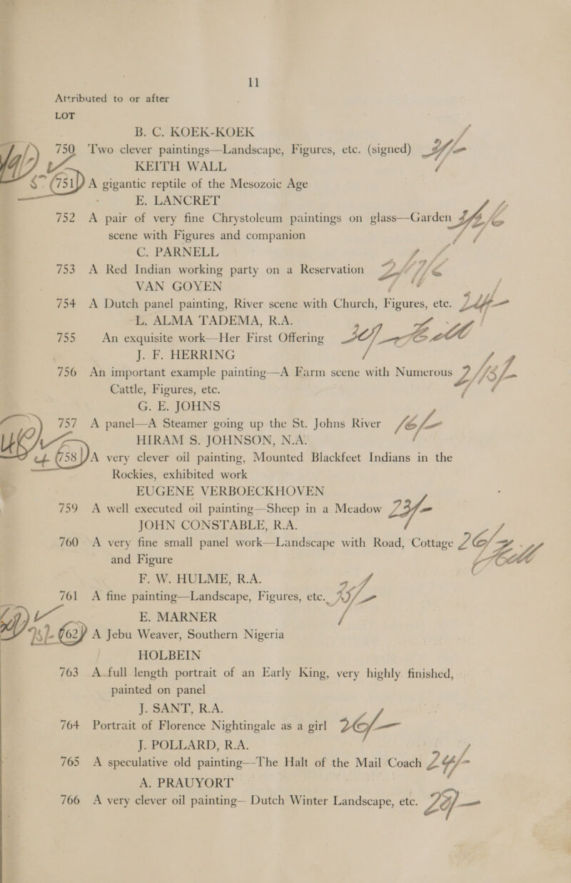 ll Attributed to or after LOT B. C. KOEK-KOEK ff L 750. ‘Two clever paintings—Landscape, Figures, etc. (signed) _ Ufo Y 4 KEITH WALL fs $° 71D A oe reptile of the Mesozoic Age E. LANCRET 752 <A pair of very fine Chrystoleum paintings on ge Coien Y fo i scene with Figures and companion C. PARNELL 753 A Red Indian working party on a Reservation VAN GOYEN vA, 754 A Dutch panel painting, River scene with Church, eae etc. LL -L. ALMA TADEMA, R.A. | 755 An exquisite work—-Her First Offering AY, ai (os Zt | J. F. HERRING 756 An important example painting—A Farm scene with Numerous 7 psf. Cattle, Figures, etc. G. E. JOHNS 757 A panel—A Steamer going up the St. Johns River hh Aida HIRAM S. JOHNSON, N.A. ‘4. G38)A very clever oil painting, Mounted Blackfeet Indians in the Rockies, exhibited work EUGENE VERBOECKHOVEN 759 A well executed oil painting—Sheep in a Meadow 2Y- JOHN CONSTABLE, R.A. 700 A very fine small panel work—Landscape with Road, Cottage ie: Sz and Figure | Fill F. W. HULME, R.A. a4 761 A fine painting—Landscape, Figures, etc. Y/- f) : E. MARNER : 8 62¥ A Jebu Weaver, Southern Nigeria ows § HOLBEIN 763 A-full length portrait of an Early King, very highly finished, painted on panel ae) 7 7 jy  — J. SANT, R.A ; 704 Portrait of Florence Nightingale as a girl 16f— J. POLLARD, R.A. y 765 A speculative old painting—-The Halt of the Mail Coach 2 /- A. PRAUYORT