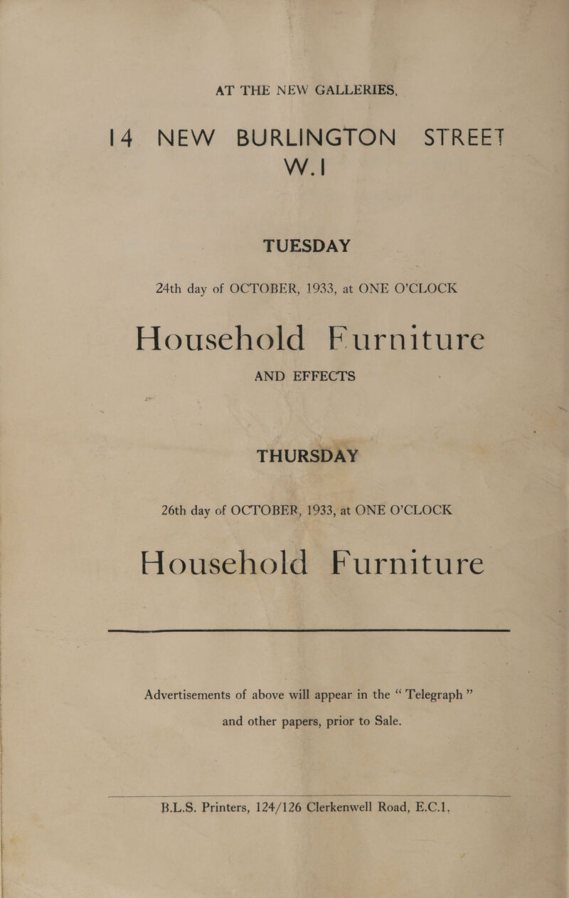 AT THE NEW GALLERIES, l4 NEW BURLINGTON STREET | W .| TUESDAY 24th day of OCTOBER, 1933, at ONE O’CLOCK Household Furniture AND EFFECTS THURSDAY 26th day of OCTOBER, 1933, at ONE O’CLOCK Household Furniture  Advertisements of above will appear in the “ Telegraph ” and other papers, prior to Sale. — 