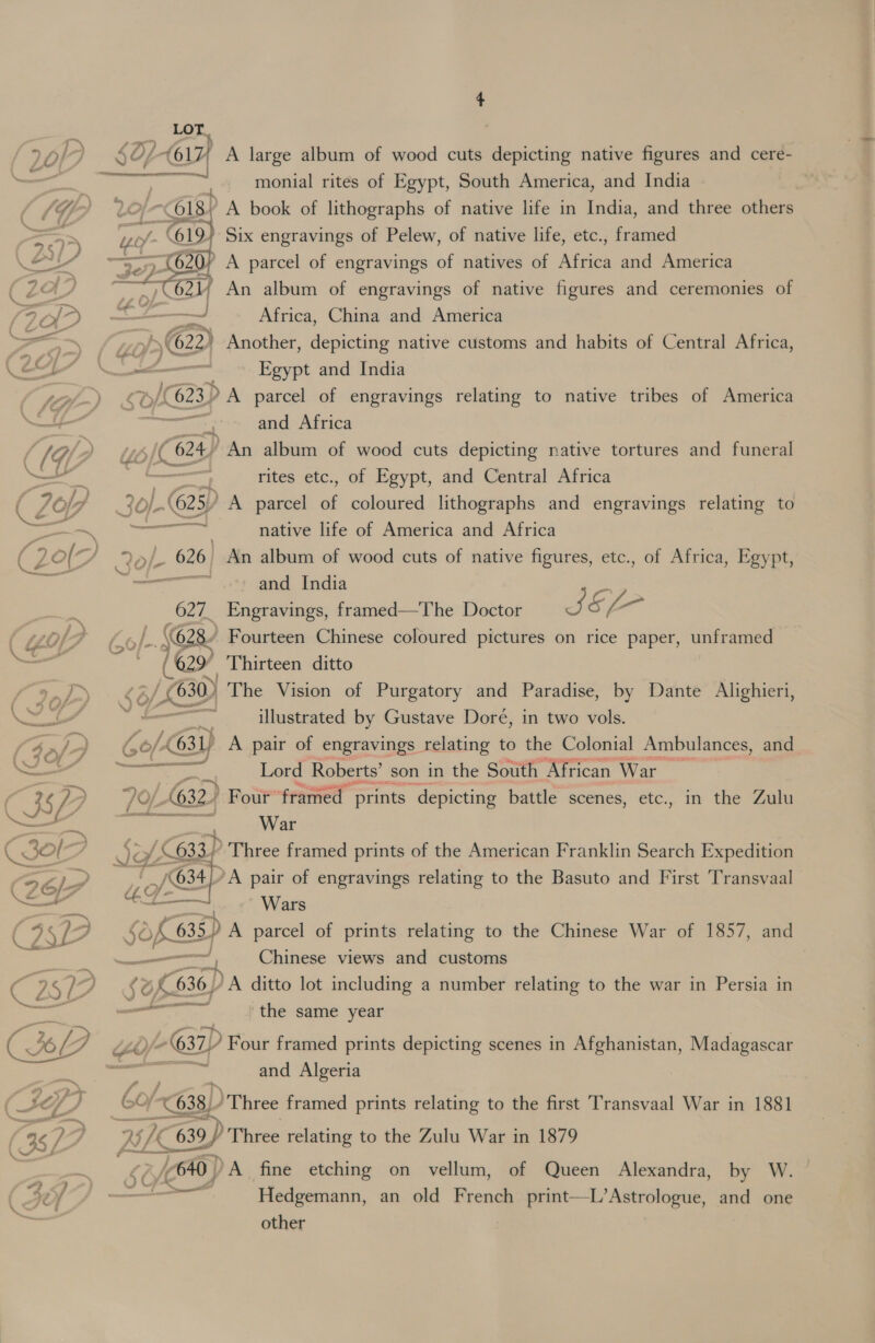 monial rites of Egypt, South America, and India p A book of lithographs of native life in India, and three others } Six engravings of Pelew, of native life, etc., framed ’ A parcel of engravings of natives of Africa and America  621; An album of engravings of native figures and ceremonies of —~ Africa, China and America nj €622) Another, depicting native customs and habits of Central Africa, a Egypt and India | /(623) A parcel of engravings relating to native tribes of America &lt;a maa and Africa 6) oY “An album of wood cuts depicting native tortures and funeral rites etc., of Egypt, and Central Africa °, awd $¢ Pp (625) A parcel si coloured lithographs and engravings relating to = native life of America and Africa &gt;/- 626 ~ An album of wood cuts of native figures, etc., of Africa, Egypt, aie and India 627. Engravings, framed—The Doctor J &amp;, [ 6 (628 Fourteen Chinese coloured pictures on rice paper, unframed (629? Thirteen ditto e%, VD The Vision of Purgatory and Paradise, by Dante Alighieri, - illustrated by Gustave Doré, in two vols. (0/ (631) A pair of engravings relating to the Colonial Ambulances, and &lt; Lord Roberts’ son in the South African War 1632) Four framed prints depicting battle scenes, etc., in the Zulu War 633} ’ Three framed prints of the American Franklin Search Expedition Le ‘A pair of engravings relating to the Basuto and First Transvaal Wars $0 of 635 A parcel of prints relating to the Chinese War of 1857, and —— Chinese views and customs cena ee prxsttninestt JOA 636) DA ditto lot including a number relating to the war in Persia in Pe ell the same year ee, G »U/ “638 ) Three framed prints relating to the first Transvaal War in 1881 a 1) sh 639) Three relating to the Zulu War in 1879 ey (640 | /A fine etching on vellum, of Queen Alexandra, by W. — Hedgemann, an old French print—L’Astrologue, and one other ‘eRe