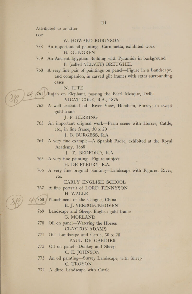 Attributed to or after LOT W. HOWARD ROBINSON 758 An important oil painting—Carminetta, exhibited work H. GUNGREN 759 An Ancient Egyptian Building with Pyramids in background P. (called VELVET) BREUGHEL 760 A very fine pair of paintings on panel—Figure in a Landscape, and companion, in carved gilt frames with extra surrounding cases 7) N. JUTE 762 A well executed oil—River View, Horsham, Surrey, in swept gold frame J. F. HERRING 703 An important original work—Farm scene with Horses, Cattle, etc., in fine frame, 30 x 20 J. B. BURGESS, R.A. 704 A very fine example—A Spanish Padre, exhibited at the Royal Academy, 1868 J. T. BEDFORD, R.A. 705 A very fine painting—Figure subject H. DE FLEURY, R.A. 706 A very fine original painting—Landscape with Figures, River, etc. | EARLY ENGLISH SCHOOL 767 A fine portrait of LORD TENNYSON H. WALLE nad 709 Landscape and Sheep, English gold frame G. MORLAND 770 Oil on panel—Watering the Horses CLAYTON ADAMS 771 Oil—Landscape and Cattle, 30 x 20 PAUL DE GARDIER 772 Oil on panel—Donkey and Sheep C. E. JOHNSON 773 An oil painting—Surrey Landscape, with Sheep C. TROYON 774 &lt;A ditto Landscape with Cattle