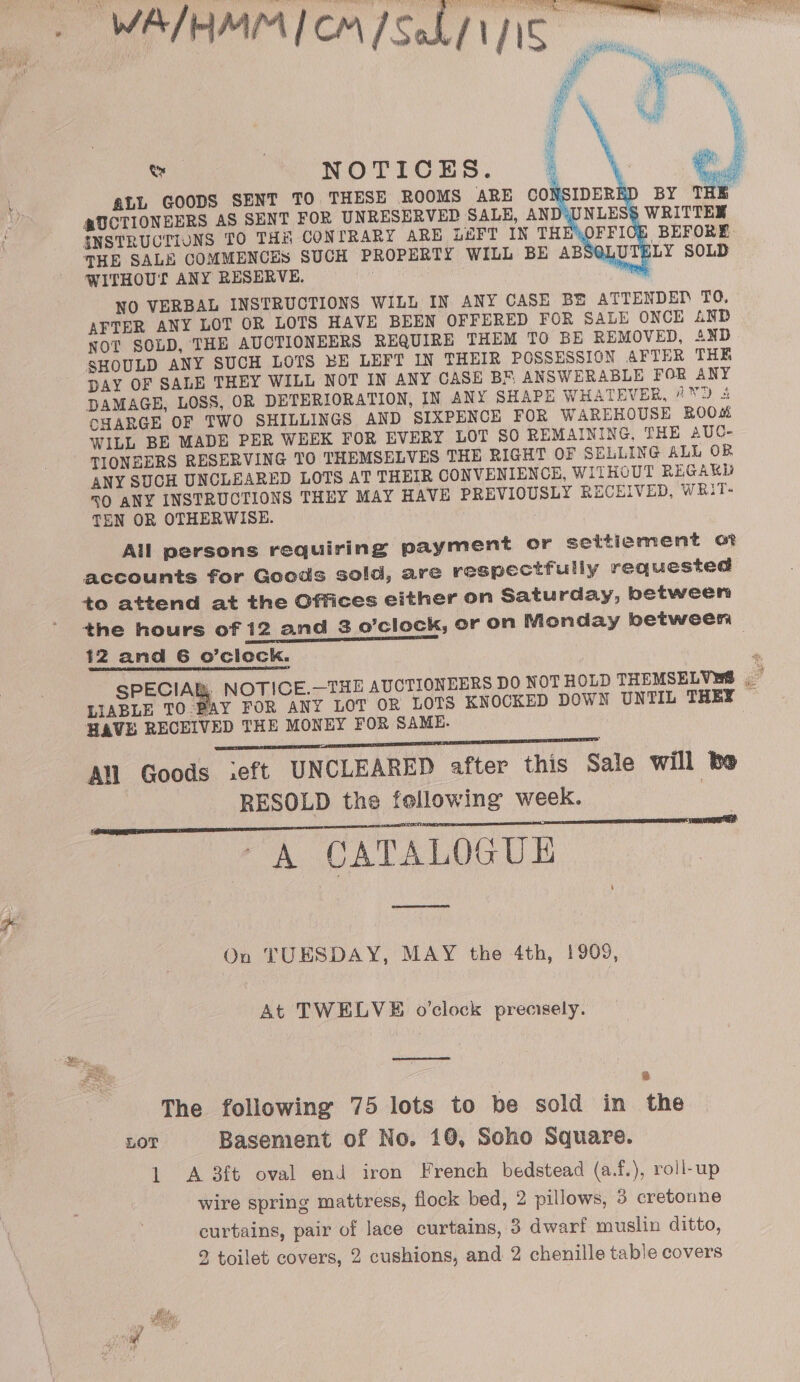 fe Ce “NOTICES. ALL GOODS SENT TO THESE ROOMS ARE CON @UCTIONEERS AS SENT FOR UNRESERVED SALE, AND‘ INSTRUCTIONS TO THN CONTRARY ARE LHFT IN THE THE SALS COMMENCES SUCH PROPERTY WILL BE ABS@I U \ LY SOLD WITHOUT ANY RESERVE, ; ; AFTER ANY LOT OR LOTS HAVE BEEN OFFERED FOR SALE ONCE 4NB NOT SOLD, THE AUCTIONEERS REQUIRE THEM TO BE REMOVED, 41ND SHOULD ANY SUCH LOTS BE LEFT IN THEIR POSSESSION AFTER THE DAY OF SALE THEY WILL NOT IN ANY CASE BF ANSWERABLE FOR ANY DAMAGE, LOSS, OR DETERIORATION, IN ANY SHAPE WHATEVER, 7 'D 4 CHARGE OF TWO SHILLINGS AND SIXPENCE FOR WAREHOUSE ROOM WILL BE MADE PER WEEK FOR EVERY LOT SO REMAINING, THE AUC- TIONEERS RESERVING TO THEMSELVES THE RIGHT OF SELLING ALL OB ANY SUCH UNCLEARED LOTS AT THEIR CONVENIENCE, WITHOUT REGAKD 0 ANY INSTRUCTIONS THEY MAY HAVE PREVIOUSLY RECEIVED, WRiT- TEN OR OTHERWISE. All persons requiring payment or settiement of accounts for Goods sold, are respectfully requested to attend at the Offices either on Saturday, between the hours of 12 and 3 o’clock, or on Monday between | 12 and 6 o’clock. ieee. NOTICE.—THE AUCTIONEERS DO NOT HOLD THEMSELVES , LIABLE TO.PAY FOR ANY LOT OR LOTS KNOCKED DOWN UNTIL THEY HAVE RECEIVED THE MONEY FOR SAME. All Goods ieft UNCLEARED after this Sale Will be RESOLD the following week. “A CATALOGUE    On TUESDAY, MAY the 4th, 1909, At TWELVE o’clock precisely. 8 The following 75 lots to be sold in the LOT Basement of No. 10, Scho Square. 1 &lt;A 3ft oval end iron French bedstead (a.f.), roll-up wire spring mattress, flock bed, 2 pillows, 3 cretonne curtains, pair of lace curtains, 3 dwarf muslin ditto, 2 toilet covers, 2 cushions, and 2 chenille table covers    