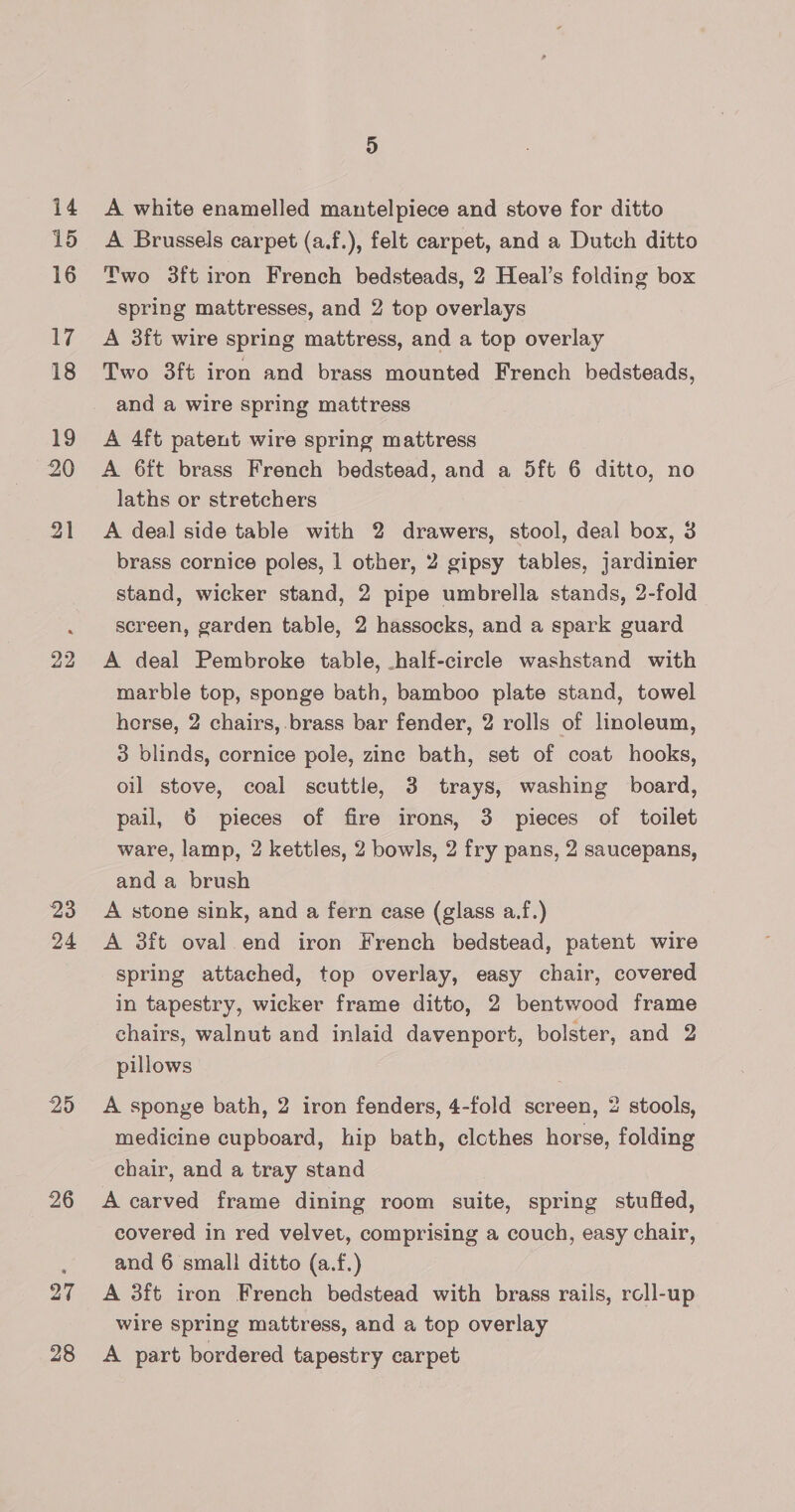 15 16 17 18 19 20 21 22 23 24 25 26 27 28 4) A Brussels carpet (a.f.), felt carpet, and a Dutch ditto Two 3ft iron French bedsteads, 2 Heal’s folding box spring mattresses, and 2 top overlays A 3ft wire spring mattress, and a top overlay Two 3ft iron and brass mounted French bedsteads, and a wire spring mattress A 4ft patent wire spring mattress A 6ft brass French bedstead, and a 5ft 6 ditto, no laths or stretchers A deal side table with 2 drawers, stool, deal box, 3 brass cornice poles, 1 other, 2 gipsy tables, jardinier stand, wicker stand, 2 pipe umbrella stands, 2-fold screen, garden table, 2 hassocks, and a spark guard A deal Pembroke table, -half-circle washstand with marble top, sponge bath, bamboo plate stand, towel horse, 2 chairs, brass bar fender, 2 rolls of linoleum, 3 blinds, cornice pole, zinc bath, set of coat hooks, oil stove, coal scuttle, 3 trays, washing board, pail, 6 pieces of fire irons, 3 pieces of toilet ware, lamp, 2 kettles, 2 bowls, 2 fry pans, 2 saucepans, and a brush A stone sink, and a fern case (glass a.f.) A 3ft oval end iron French bedstead, patent wire spring attached, top overlay, easy chair, covered in tapestry, wicker frame ditto, 2 bentwood frame chairs, walnut and inlaid davenport, bolster, and 2 pillows A sponge bath, 2 iron fenders, 4-fold screen, 2 stools, medicine cupboard, hip bath, elcthes horse, folding chair, and a tray stand A carved frame dining room suite, spring stuffed, covered in red velvet, comprising a couch, easy chair, and 6 small ditto (a.f.) A 3ft iron French bedstead with brass rails, roll-up wire spring mattress, and a top overlay A part bordered tapestry carpet