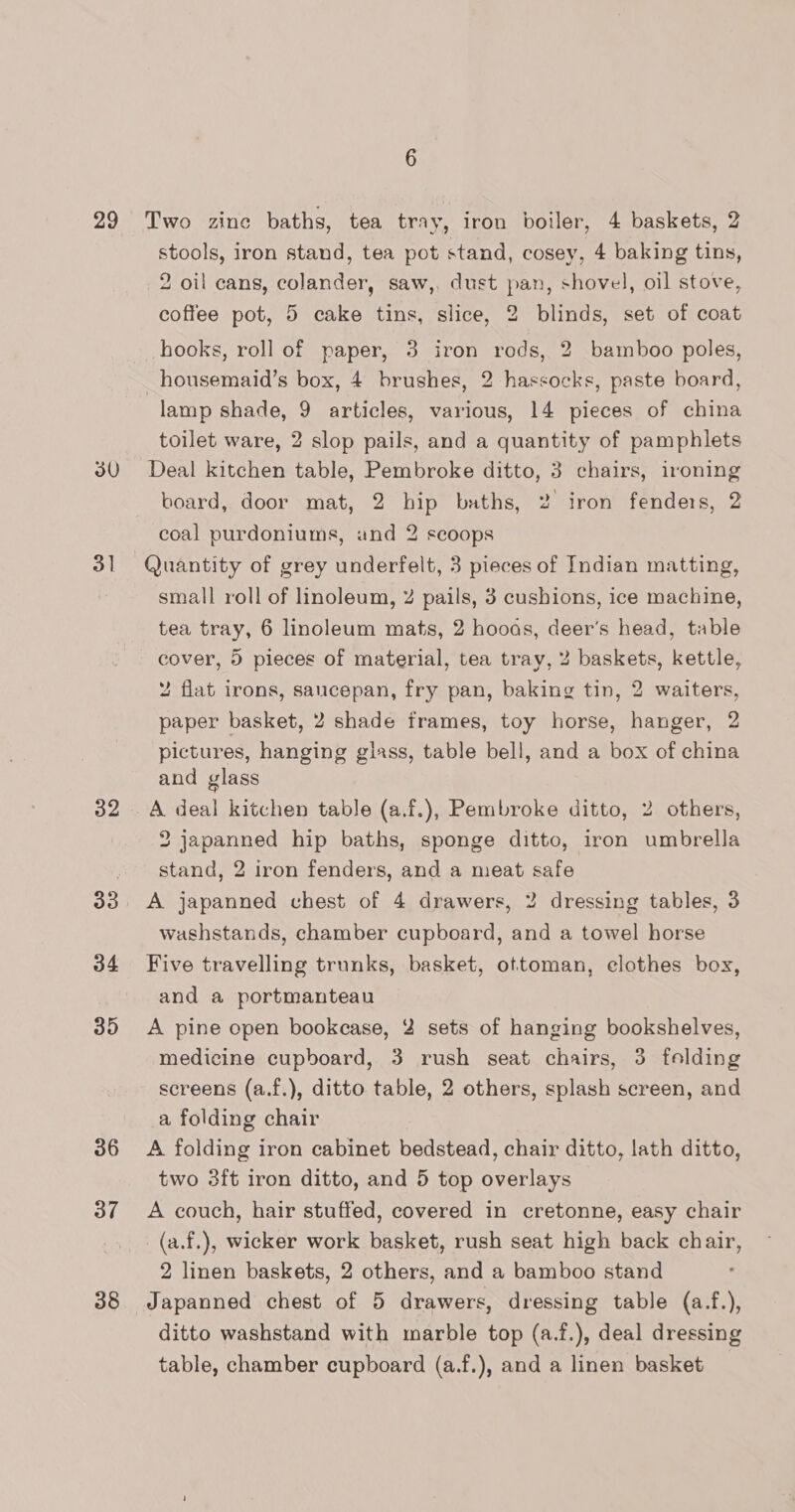 29 30 3] 32 33 34 35 36 37 38 6 Two zine baths, tea tray, iron boiler, 4 baskets, 2 stools, iron stand, tea pot stand, cosey, 4 baking tins, 2 oil cans, colander, saw,. dust pan, shovel, oil stove, coffee pot, 5 cake tins, slice, 2 blinds, set of coat hooks, roll of paper, 3 iron rods, 2 bamboo poles, _housemaid’s box, 4 brushes, 2 hassocks, paste board, lamp shade, 9 articles, various, 14 pieces of china toilet ware, 2 slop pails, and a quantity of pamphlets Deal kitchen table, Pembroke ditto, 3 chairs, ironing board, door mat, 2 hip baths, 2 iron fenders, 2 coal purdoniums, and 2 scoops Quantity of grey underfelt, 3 pieces of Indian matting, small roll of linoleum, Z pails, 3 cushions, ice machine, tea tray, 6 linoleum mats, 2 hooas, deer’s head, table cover, 5 pieces of material, tea tray, 2 baskets, kettle, 2 flat irons, saucepan, fry pan, baking tin, 2 waiters, paper basket, 2 shade frames, toy horse, hanger, 2 pictures, hanging glass, table bell, and a box of china and glass A deal kitchen table (a.f.), Pembroke ditto, 2 others, 2 japanned hip baths, sponge ditto, iron umbrella stand, 2 iron fenders, and a meat safe A japanned chest of 4 drawers, 2 dressing tables, 3 washstands, chamber cupboard, and a towel horse Five travelling trunks, basket, ottoman, elothes box, and a portmanteau A pine open bookcase, 2 sets of hanging bookshelves, medicine cupboard, 3 rush seat chairs, 3 felding screens (a.f.), ditto table, 2 others, splash screen, and a folding chair A folding iron cabinet bedstead, chair ditto, lath ditto, two 3ft iron ditto, and 5 top overlays A couch, hair stuffed, covered in cretonne, easy chair _(a.f.), wicker work basket, rush seat high back chair, 2 linen baskets, 2 others, and a bamboo stand Japanned chest of 5 drawers, dressing table (a.f.), ditto washstand with marble top (a.f.), deal dressing table, chamber cupboard (a.f.), and a linen basket