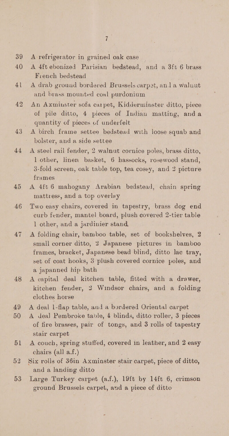 (39 40 41 42 44 45 46 47 48 49 50 51 D3 7 A refrigerator in grained oak case A 4ft ebonized Parisian bedstead, and a 3ft 6 brass French bedstead A drab ground bordered Brussels carpet, and a waluut and brass mounted coal purdonium An Axminster sofa carpet, Kidderminster ditto, piece of pile ditto, 4 pieces of Indian matting, anda quantity of pieces of underfelt A birch frame settee bedstead with loose squab and bolster, and a side settee A steel rail fender, 2 walnut cornice poles, brass ditto, 1 other, linen basket, 6 hassocks, rosewood stand, 3-fold screen, oak table top, tea cosey, and 2 picture frames A 4ft 6 mahogany Arabian bedstead, chain spring mattress, and a top overlay Two easy chairs, covered in tapestry, brass dog end curb fender, mantel board, plush covered 2-tier table 1 other, and a jardinier stand A folding chair, bamboo table, set of bookshelves, 2 small corner ditto, 2 Japanese pictures in bamboo frames, bracket, Japanese bead blind, ditto lac tray, set of coat hooks, 3 plush covered cornice poles, and a japanned hip bath A capital deal kitchen table, fitted with a drawer, kitchen fender, 2 Windsor chairs, and a folding clothes horse A deal 1-flap table, and a bordered Oriental carpet A dea] Pembroke table, 4 blinds, ditto roller, 3 pieces of fire brasses, pair of tongs, and 3 rolls of tapestry stair carpet chairs (all a.f.) ) Six rolls of 36in Axminster stair carpet, piece of ditto, and a landing ditto . Large Turkey carpet (af.), 19ft by 14ft 6, crimson ground Brussels carpet, and a piece of ditto