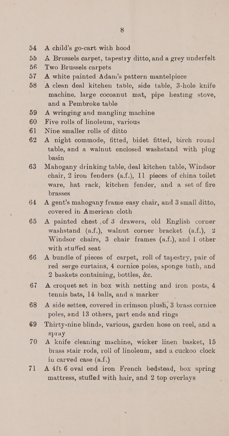 D4 5d 56 a7 58 59 60 61 63 64 — 65 66 67 68 69 70 71 8 A child’s go-cart with hood A Brussels carpet, tapestry ditto, and a grey underfelt Two Brussels carpets A white painted Adam’s pattern mantelpiece A clean deal kitchen table, side table, 3-hole knife machine, large cocoanut mat, pipe heating stove, and a Pembroke table A wringing and mangling machine Five rolls of linoleum, various Nine smaller rolls of ditto A night commode, fitted, bidet fitted, birch round table, and a walnut enclosed washstand with plug basin Mahogany drinking table, deal kitchen table, Windsor chair, 2 iron fenders (a.f.), 11 pieces of china toilet ware, hat rack, kitchen fender, and a set of fire brasses . A gent’s mahogany frame easy chair, and 3 small ditto, covered in American cloth A painted chest .of 3 drawers, old English corner washstand (a.f.), walnut corner bracket (a.f.), Z Windsor chairs, 3 chair frames (a.f.), and | other with stuffed seat A bundle of pieces of carpet, roll of tapestry, pair of red serge curtains, 4 cornice poles, sponge bath, and 2 baskets containing, bottles, dec. A croquet set in box with netting and iron posts, 4 tennis bats, 14 balls, and a marker A side settee, covered in crimson plush, 3 brass cornice poles, and 13 others, part ends and rings Thirty-nine blinds, various, garden hose on reel, and a spray A knife cleaning machine, wicker linen basket, 15 brass stair rods, roll of linoleum, and a cuckoo clock in carved case (a.f.) A 4ft 6 oval end iron French bedstead, box spring mattress, stuffed with hair, and 2 top overlays