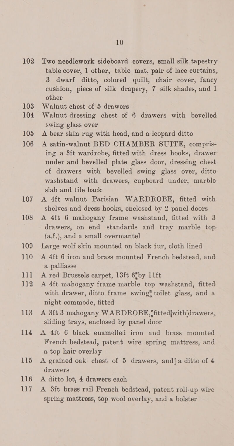 102 103 104 105 106 107 108 109 110 111 112 113 114 115 116 7 10 Two needlework sideboard covers, small silk tapestry table cover, 1 other, table mat, pair of lace curtains, 3 dwarf ditto, colored quilt, chair cover, fancy cushion, piece of silk drapery, 7 silk shades, and 1 other Walnut chest of 5 drawers Walnut dressing chest of 6 drawers with bevelled swing glass over A bear skin rug with head, and a leopard ditto A satin-walnut BED CHAMBER SUITE, compris- ing a 3{t wardrobe, fitted with dress hooks, drawer under and bevelled plate glass door, dressing chest of drawers with bevelled swing glass over, ditto washstand with drawers, cupboard under, marble slab and tile back A 4ft walnut Parisian WARDROBE, fitted with shelves and dress hooks, enclosed by 2 panel doors A 4ft 6 mahogany frame washstand, fitted with 3 drawers, on end standards and tray marble top (a.f.), and a small overmantel Large wolf skin mounted on black tur, cloth lined A 4ft 6 iron and brass mounted French bedstead. and a palliasse A red Brussels carpet, 13ft 6®by 11ft A 4ft mahogany frame marble top washstand, fitted with drawer, ditto frame swing toilet glass, and a night commode, fitted A 3ft 3 mahogany WARDROBE, *fittedjwith drawers, sliding trays, enclosed by panel door A 4ft 6 black enamelled iron and brass mounted French bedstead, patent wire spring mattress, and a top hair overlay A grained oak chest of 5 drawers, andi a ditto of 4 drawers A ditto lot, 4 drawers each A 3ft brass rail French bedstead, patent roll-up wire spring mattress, top wool overlay, and a bolster