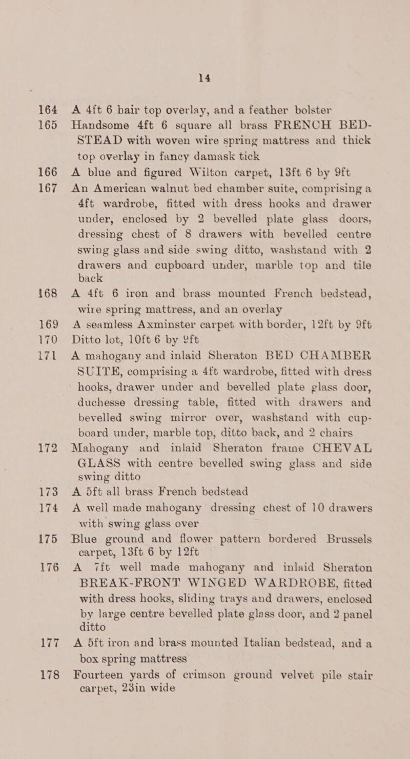 164 165 166 167 168 169 170 171 178 14 A 4ft 6 hair top overlay, and a feather bolster Handsome 4ft 6 square all brass FRENCH BED- STEAD with woven wire spring mattress and thick top overlay in fancy damask tick A blue and figured Wilton carpet, 13ft 6 by 9ft An American walnut bed chamber suite, comprising a 4ft wardrobe, fitted with dress hooks and drawer under, enclosed by 2 bevelled plate glass doors, dressing chest of 8 drawers with bevelled centre swing glass and side swing ditto, washstand with 2 drawers and cupboard under, marble top and tile back A 4ft 6 iron and brass mounted French bedstead, wire spring mattress, and an overlay A seamless Axminster carpet with border, 12ft by 9ft Ditto lot, 10ft 6 by eft A mahogany and inlaid Sheraton BED CHAMBER SUITE, comprising a 4ft wardrobe, fitted with dress duchesse dressing table, fitted with drawers and bevelled swing mirror over, washstand with cup- board under, marble top, ditto back, and 2 chairs Mahogany and inlaid Sheraton frane CHEVAL GLASS with centre bevelled swing glass and side swing ditto A 5ft all brass French bedstead A well made mahogany dressing chest of 10 drawers with swing glass over Blue ground and flower pattern bordered Brussels carpet, 13ft 6 by 1L2ft A 7ft well made mahogany and inlaid Sheraton BREAK-FRONT WINGED WARDROBE, fitted with dress hooks, sliding trays and drawers, enclosed by large centre bevelled plate glass door, and 2 panel ditto A 5ft iron and brass mounted Italian bedstead, and a box spring mattress Fourteen yards of crimson ground velvet pile stair carpet, 23in wide