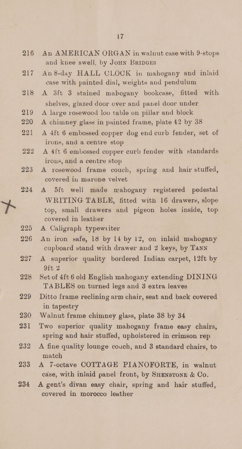 218 219 220 221 22d 226 227 229 230 231 232 233 234 17 An AMERICAN ORGAN in walnut case with 9-stops and knee swell, by JoHN BRIDGES An 8-day HALL CLOCK in mahogany and inlaid ease with painted dial, weights and pendulum A 3ft 3 stained mahogany bookcase, fitted with. shelves, glazed door over and panel door under A large rosewood loo table on pillar and block A chimney glass in painted frame, plate 42 by 38 A 4ft 6 embossed copper dog end curb fender, set of irons, and a centre stop A 4ft 6 embossed copper curb fender with standards irons, and a centre stop A rosewood frame couch, spring and hair stuffed, covered in marone velvet A 5ft well made mahogany registered pedestal WRITING TABLE, fitted with 16 drawers, slope top, small drawers and pigeon holes inside, top covered in leather A Caligraph typewriter An iron safe, 13 by 14 by 12, on inlaid mahogany cupboard stand with drawer and Z keys, by Tann A superior quality bordered Indian carpet, 12ft by 9ft 2 Set of 4ft 6 old English mahogany extending DINING TABLES on turned legs and 3 extra leaves Ditto frame reclining arm chair, seat and back covered in tapestry Walnut frame chimney glass, plate 38 by 34 Two superior quality mahogany frame easy chairs, spring and hair stuffed, upholstered in crimson rep A fine quality lounge couch, and 3 standard chairs, to match A 7-octave COTTAGE PIANOFORTE, in walnut case, with inlaid panel front, by SHENsTonE &amp; Co. A gent’s divan easy chair, spring and hair stuffed, covered in morocco leather