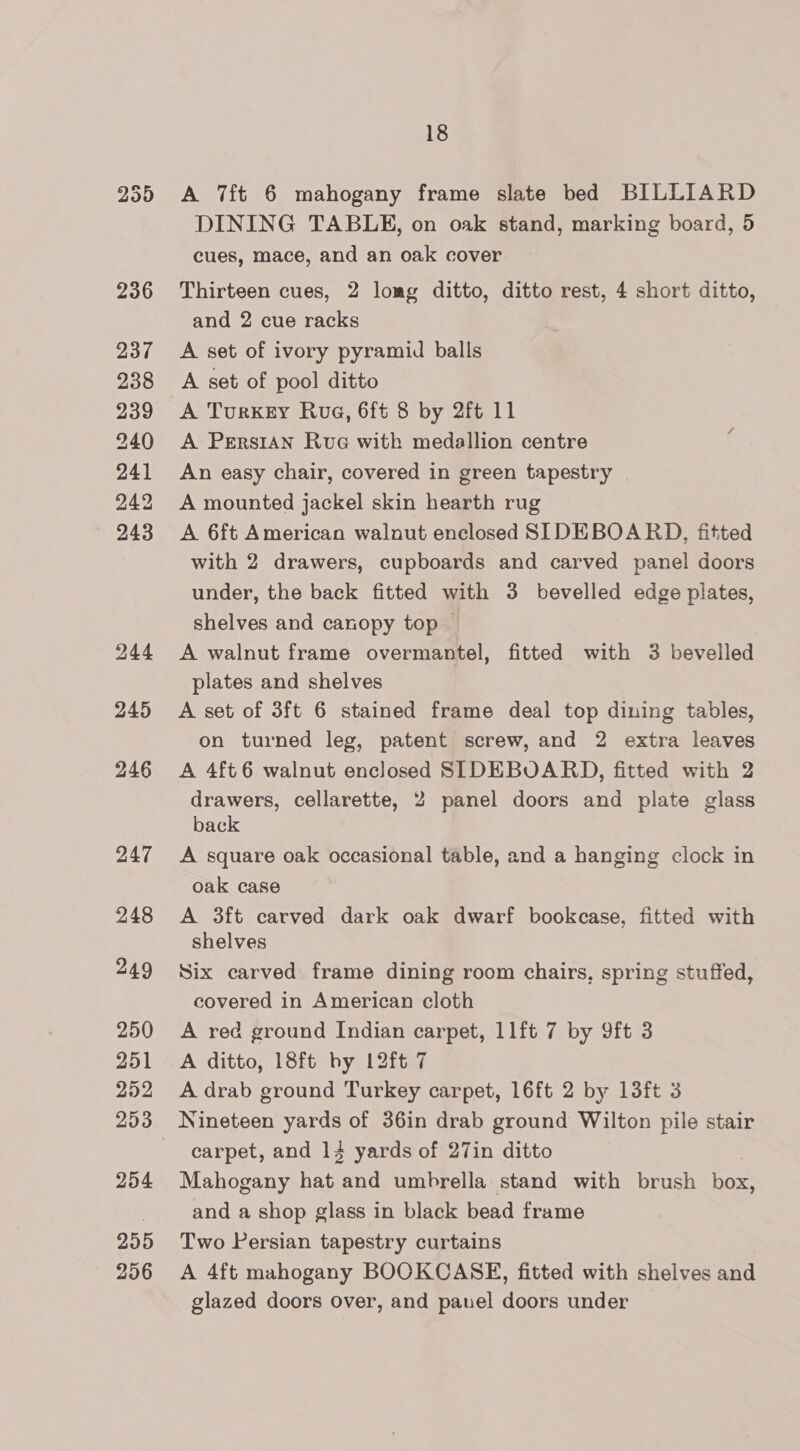 259 236 237 238 239 240 241 242 243 244 245 246 247 248 249 250 251 252 254 255 256 18 A 7ft 6 mahogany frame slate bed BILLIARD DINING TABLE, on oak stand, marking board, 5 cues, mace, and an oak cover Thirteen cues, 2 lomg ditto, ditto rest, 4 short ditto, and 2 cue racks A set of ivory pyramid balls A set of pool ditto A Turkey Rua, 6ft 8 by 2ft 11 A Persian Rue with medallion centre An easy chair, covered in green tapestry A mounted jackel skin hearth rug A 6ft American walnut enclosed SIDEBOARD, fitted with 2 drawers, cupboards and carved panel doors under, the back fitted with 3 bevelled edge plates, shelves and canopy top — A walnut frame overmantel, fitted with 3 bevelled plates and shelves A set of 3ft 6 stained frame deal top dining tables, on turned leg, patent screw, and 2 extra leaves A 4ft6 walnut enclosed SLDEBUOARD, fitted with 2 drawers, cellarette, 2 panel doors and plate glass back A square oak occasional table, and a hanging clock in oak case A 3ft carved dark oak dwarf bookcase, fitted with shelves Six carved frame dining room chairs, spring stuffed, covered in American cloth A red ground Indian carpet, 11ft 7 by 9ft 3 A ditto, 18ft by 12ft 7 A drab ground Turkey carpet, 16ft 2 by 13ft 3 Nineteen yards of 36in drab ground Wilton pile stair carpet, and 14 yards of 27in ditto Mahogany hat and umbrella stand with brush box, and a shop glass in black bead frame Two Persian tapestry curtains A 4ft mahogany BOOKCASE, fitted with shelves and glazed doors over, and panel doors under