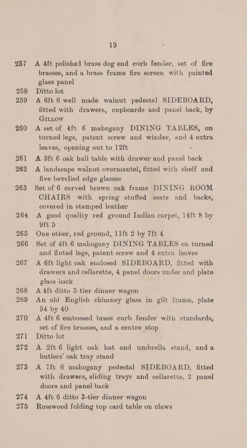257 258 259 260 261 262 263 264 265 266 267 268 269 270 271 272 273 274 275 19 A 4ft polished brass dog end eurb fender, set of fire brasses, and a brass frame fire screen with painted glass panel Ditto lot A 6ft 6 well made walnut pedestal SIDEBOARD, fitted with drawers, cupboards and panel back, by GILLOW A set of 4ft 6 mahogany DINING TABLES, on turned legs, patent screw and winder, and 4 extra leaves, opening out to 12ft A 3ft 6 oak hall table with drawer and bis back A landscape walnut overmantel, fitted with shelf and five bevelled edge glasses Set of 6 carved brown oak frame DINING ROOM CHAIRS with spring stuffed seats and _ backs, covered in stamped leather A good quality red ground Indian carpet, 14ft 8 by Oft 5 One other, red ground, 11ft 2 by 7ft 4 Set of 4ft 6 mahogany DINING TABLES on turned and fluted legs, patent screw and 4 extra leaves A 6ft light oak enclosed SIDEBOARD, fitted with drawers and cellarette, 4 panel doors under and plate glass pack A 4ft ditto 3-tier dinner wagon An old English chimney glass in gilt frame, plate 54 by 40 A 4ft 6 embossed brass curb fender with standards, set of fire brasses, and a centre stop Ditto lot A 2ft 6 light oak hat and umbrella stand, anda butlers’ oak tray stand | A ‘ft 6 mahogany pedestal SIDEBOARD, fitted with drawers, sliding trays and cellarette, 2 panel doors and panel back A 4ft 6 ditto 3-tier dinner wagon Rosewood folding top card table on claws