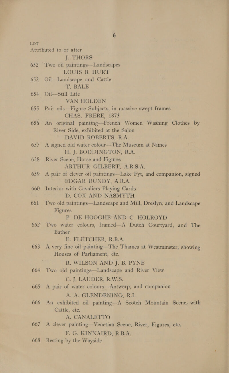 653 655 656 657 658 659 660 661 663 664 665 666 667 668 J. THORS Two oil paintings—Landscapes LOUIS B. HURT Oil—Landscape and Cattle T. BALE Oiul—Still Life VAN HOLDEN Pair oils—Figure Subjects, in massive swept frames CHAS. FRERE,. 1873 An original painting—French Women Washing Clothes by River Side, exhibited at the Salon DAVID ROBERTS, R.A. A signed old water colour—The Museum at Nimes ‘H. J. BODDINGTON, R.A. River Scene, Horse and Figures ARTHUR GILBERT, A.R.S.A. A pair of clever oil paintings—Lake Fyt, and companion, signed EDGAR BUNDY, A.R.A. Interior with Cavaliers Playing Cards D. COX AND NASMYTH Two old paintings—Landscape and Mill, Dreslyn, and Landscape Figures : P. DE HOOGHE AND C. HOLROYD Two water colours, framed—A Dutch Courtyard, and The Bather E. FLETCHER, R.B.A. A very fine oil painting—The Thames at Westminster, showing Houses of Parliament, etc. R. WILSON AND J. B. PYNE Two old paintings—Landscape and River View C. J.. LAUDER, R.WS. A pair of water colours—Antwerp, and companion A: A. GLENDENING) Ri An exhibited oil painting—A Scotch Mountain Scene, with Cattle, etc. A. CANALETTO A clever painting—Venetian Scene, River, Figures, etc. - | F. G. KINNAIRD, R.B.A. Resting by the Wayside