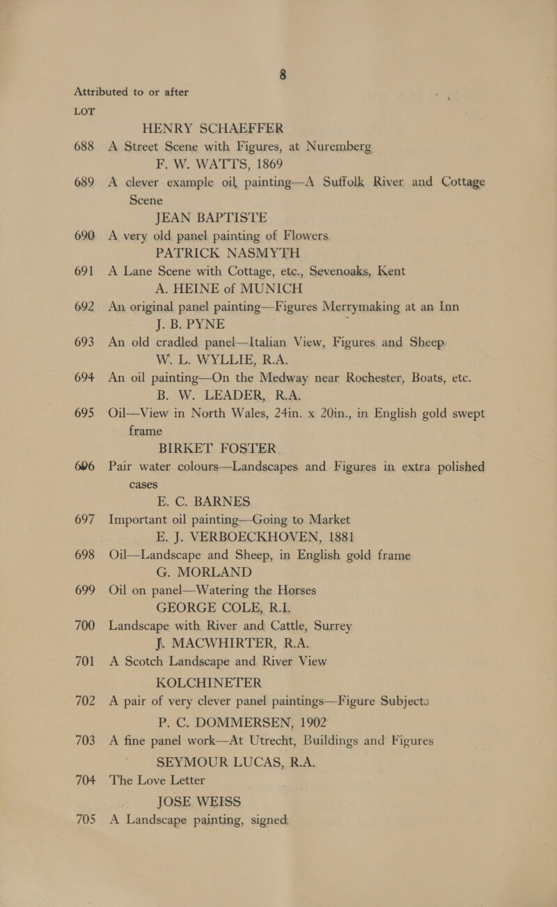 HENRY SCHAEFFER 689 690 691 692 693 694 695 696 697 698 699 700 701 702 703 704- 705 F, W. WATTS, 1869 A clever example oil painting—A Suffolk River and Cottage Scene JEAN BAPTISTE A very old panel painting of Flowers PATRICK NASMYTH A Lane Scene with Cottage, etc., Sevenoaks, Kent A. HEINE of MUNICH An original panel painting—Figures Merrymaking at an Inn j. 3. PYNE } An old cradled panel—lItalian View, Figures and Sheep W. L. WYLLIE, R.A. An oil painting—On the Medway near Rochester, Boats, etc. B. W. LEADER, R.A. OQil—View in North Wales, 24in. x 20in., in English gold swept frame 7 BIRKET FOSTER Pair water colours—Landscapes and Figures in extra polished cases Er. C. BARNES | Important oil painting—Going to Market E. J. VERBOECKHOVEN, 1881 Oil—Landscape and Sheep, in English gold frame G. MORLAND Oil on panel—Watering the Horses GEORGE COLE, R.I. Landscape with River and Cattle, Surrey J. MACWHIRTER, R.A. A Scotch Landscape and River View KOLCHINETER A pair of very clever panel paintings—Figure Subjects P. C. DOMMERSEN, 1902 A fine panel work—At Utrecht, Buildings and Figures SEYMOUR LUCAS, R.A. The Love Letter JOSE WEISS A Landscape painting, signed.