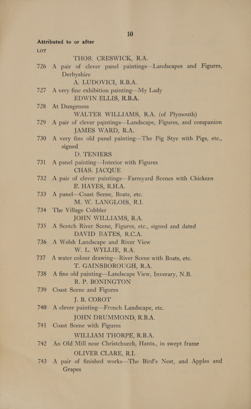 Attributed to or after LOT THOS. CRESWICK, R.A. 726 -A pair of clever panel paintings—Landscapes and Figures, Derbyshire A. LUDOVICI, R.B.A. 727 Avery fine exhibition painting—My Lady EDWIN ELLIS, R.B.A. 728 At Dungeness WALTER WILLIAMS, R.A. (of Plymouth) 729 A pair of clever paintings—Landscape, Figures, and companion JAMES WARD, R.A. 730 &lt;A very fine old panel painting—The Pig Stye with Pigs, etc., signed D. TENIERS 731 &lt;A panel painting—TInterior with Figures CHAS. JACQUE 732 &lt;A pair of clever paintings—Farmyard Scenes with Chickens FE. HAYES, R.H.A. 733 A panel—Coast Scene, Boats, etc. M. W. LANGLOIS, R.I. 734 'The Village Cobbler JOHN WILLIAMS, R.A. 735 A Scotch River Scene, Figures, etc., signed and dated DAVID BATES, R.C.A. 736 A Welsh Landscape and River View W. L. WYLLIE, RA. 737 A water colour drawing—River Scene with Boats, etc. T. GAINSBOROUGH, R.A. 738 A fine old painting—Landscape View, Inverary, N.B. R. P. BONINGTON 739 Coast Scene and Figures | J. B. COROT 740 A clever painting—French Landscape, etc. JOHN DRUMMOND, R.B.A. 741 Coast Scene with Figures WILLIAM THORPE, R.B.A. 742 An Old Mill near Christchurch, Hants., in swept frame OLIVER CLARE, R.I. 743 A pair of finished works—The Bird’s Nest, and Anais and Grapes