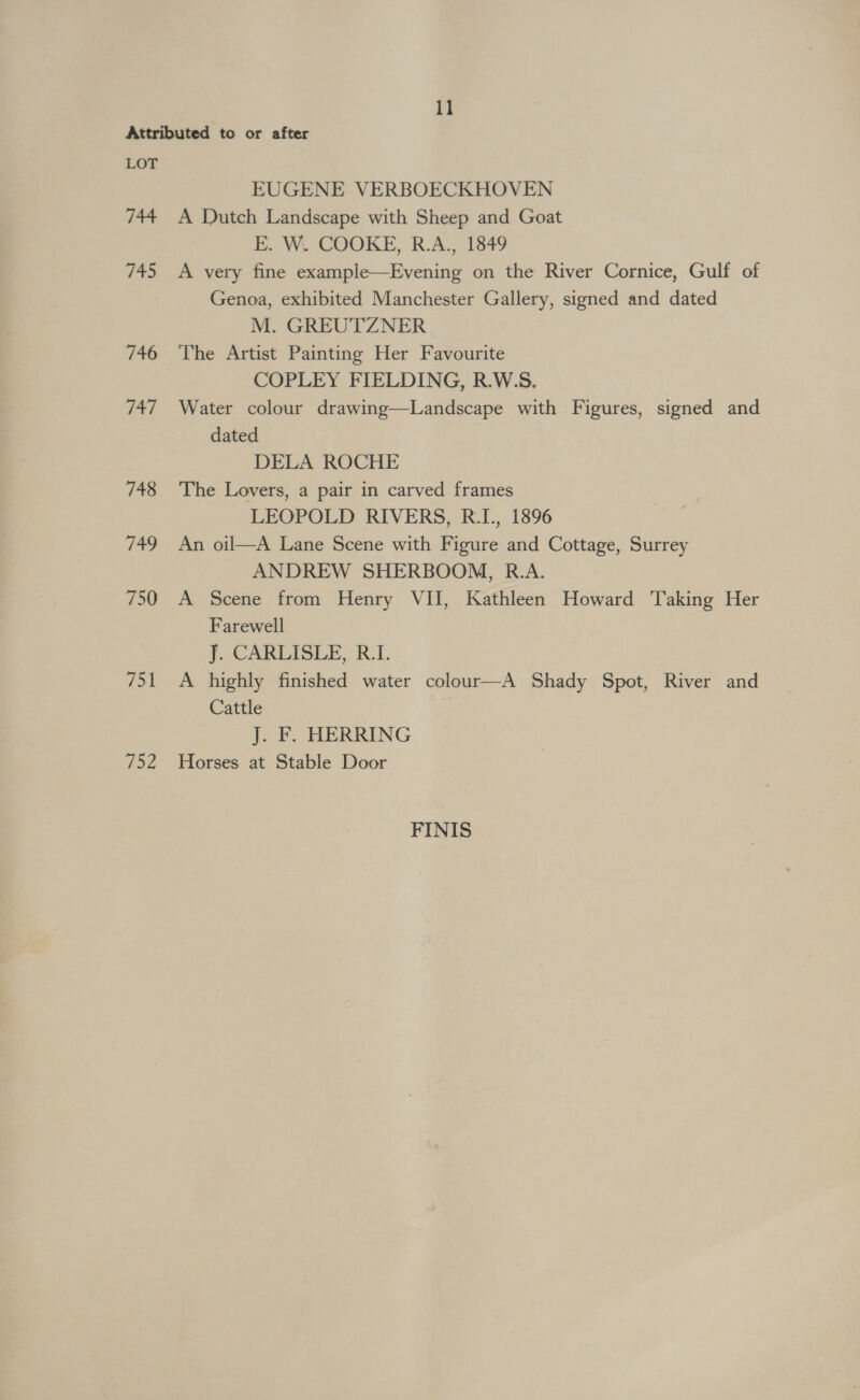 LOT 744 745 746 Vif: 748 (oe. 750 751 Vie V2 EUGENE VERBOECKHOVEN A Dutch Landscape with Sheep and Goat E. W. COOKE, R.A., 1849 A very fine example—Evening on the River Cornice, Gulf of Genoa, exhibited Manchester Gallery, signed and dated M. GREUTZNER The Artist Painting Her Favourite COPLEY FIELDING, R.W.S. Water colour drawing—Landscape with Figures, signed and dated DELA ROCHE The Lovers, a pair in carved frames LEOPOLD RIVERS, R.I., 1896 An oil—A Lane Scene with Figure and Cottage, Surrey ANDREW SHERBOOM, R.A. A Scene from Henry VII, Kathleen Howard Taking Her Farewell J. CARLISLE, R.I. A highly finished water colour—A Shady Spot, River and Cattle J. F. HERRING Horses at Stable Door FINIS