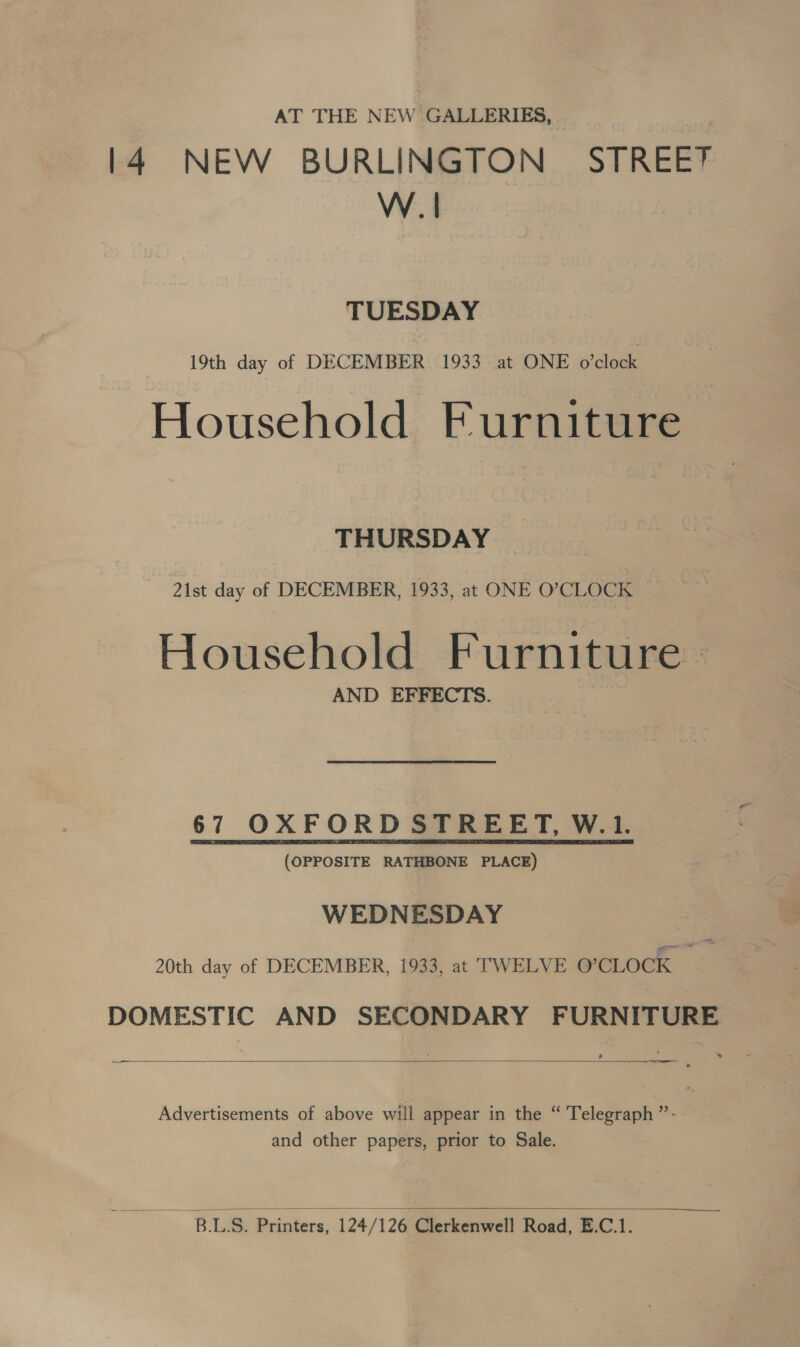 AT THE NEW GALLERIES, 14 NEW BURLINGTON STREE? W.| TUESDAY 19th day of DECEMBER 1933 at ONE o'clock Household Furniture THURSDAY 21st day of DECEMBER, 1933, at ONE O’CLOCK Household Furniture - AND EFFECTS. 67 OXFORD STREET, W.1. (OPPOSITE RATHBONE PLACE) WEDNESDAY 20th day of DECEMBER, 1933, at TWELVE O'CLOCK DOMESTIC AND SECONDARY FURNITURE  _— —_ ———— Advertisements of above will appear in the “ Telegraph ”- and other papers, prior to Sale.  Bt Le Printers, 124/ 126‘Gierkenwell Road, E.C.1.