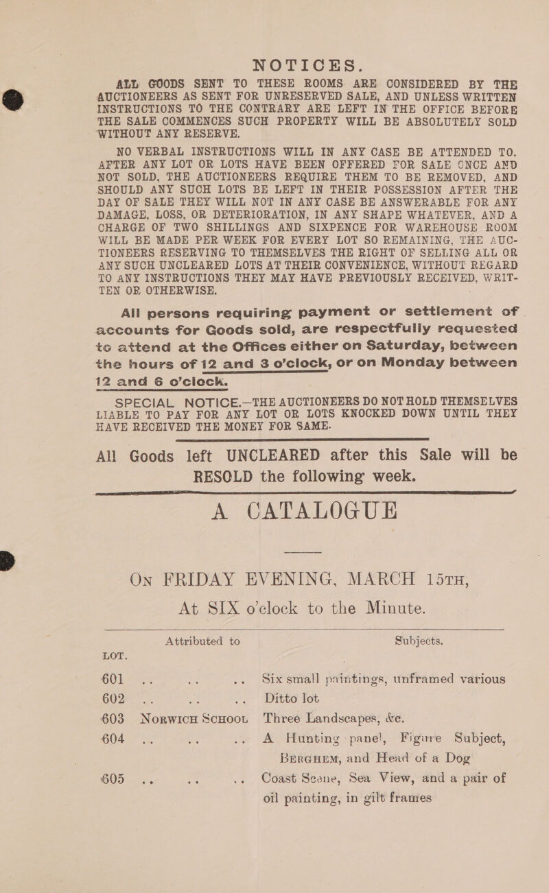 NOTICES. ALL GOODS SENT TO THESE ROOMS ARE CONSIDERED BY THE AUCTIONEERS AS SENT FOR UNRESERVED SALE, AND UNLESS WRITTEN INSTRUCTIONS TO THE CONTRARY ARE LEFT IN THE OFFICE BEFORE THE SALE COMMENCES SUCH PROPERTY WILL BE ABSOLUTELY SOLD ‘WITHOUT ANY RESERVE. NO VERBAL INSTRUCTIONS WILL IN ANY CASE BE ATTENDED TO. AFTER ANY LOT OR LOTS HAVE BEEN OFFERED FOR SALE ONCE AND NOT SOLD, THE AUCTIONEERS REQUIRE THEM TO BE REMOVED, AND SHOULD ANY SUCH LOTS BE LEFT IN THEIR POSSESSION AFTER THE DAY OF SALE THEY WILL NOT IN ANY CASE BE ANSWERABLE FOR ANY DAMAGE, LOSS, OR DETERIORATION, IN ANY SHAPE WHATEVER, AND A CHARGE OF TWO SHILLINGS AND SIXPENCE FOR WAREHOUSE ROOM WILL BE MADE PER WHEK FOR EVERY LOT SO REMAINING, THE AUC- TIONEERS RESERVING TO THEMSELVES THE RIGHT OF SELLING ALL OR ANY SUCH UNCLEARED LOTS AT THEIR CONVENIENCE, WITHOUT REGARD TO ANY INSTRUCTIONS THEY MAY HAVE PREVIOUSLY RECEIVED, WRIT- TEN OR OTHERWISE. All persons requiring payment or settlement of. accounts for Goods soid, are respectfuliy requested to attend at the Offices either on Saturday, between the hours of 12 and 3 o’clock, or on Monday between 12 ana 6 o’ciock. SPECIAL NOTICE.—THE AUCTIONEERS DO NOT HOLD THEMSELVES LIABLE TO PAY FOR ANY LOT OR LOTS KNOCKED DOWN UNTIL THEY HAVE RECEIVED THE MONEY FOR SAME. All Goods left UNCLEARED after this Sale will be RESOLD the following week. A CATALOGUE   On FRIDAY EVENING, MARCH 157s, At SIX o’clock to the Minute.  Attributed to Subjects. LOT. . COL = .. «. Six small printings, unframed various 602... Be .. Ditto lot 603 NorwicH ScHoot Three Landscapes, &amp;e. 604... = .. A Hunting panel, Figure Subject, Brerq@HEM, and Head of a Dog GOD BH .. Coast Seone, Sea View, and a pair of oil painting, in gilt frames