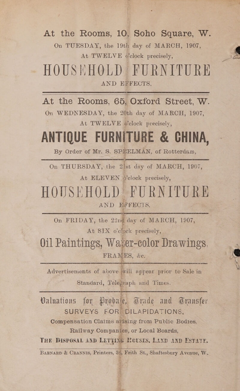 On TUESDAY, the 19th day of MARCH, 1907, At TWELVE o'clock precisely, HOUSEHOLD FURNITURE AND EFFECTS.    At the Rooms, 65, Oxford Street, W. On WEDNESDAY, the 20th day of MARCH, 1907, At TWELVE o'clock precisely, ANTIQUE FURNITURE &amp; CHINA, By Order of Mr. 8. SPHELMAN, of Rotterdam,   On THURSDAY, the 2ist day of MARCH, 1907, At ELEVEN Se precisely, HOUSEHOLD FURNEURE AND pe FECT  On FRIDAY, the 22n¢ day of MARCH, 1907, At SIX o'elaek precisely, ae ee &amp;e,  Standard, Telegraph and ‘Times. SSSR |S: Sanne eR Walnations for Probate, Grade and Gransfer SURVEYS FOR, DILAPIDATIONS, Compensation Claims ayising from Public Bodies, Railway Companies, or Local Boards, THE DISPOSAL AND LET CS » SIGUSES, LAND AND ESTATE,  BARNARD &amp; CRANNIS, Printers, a5, Fr Frith St. : Shatin Avenue, W.  