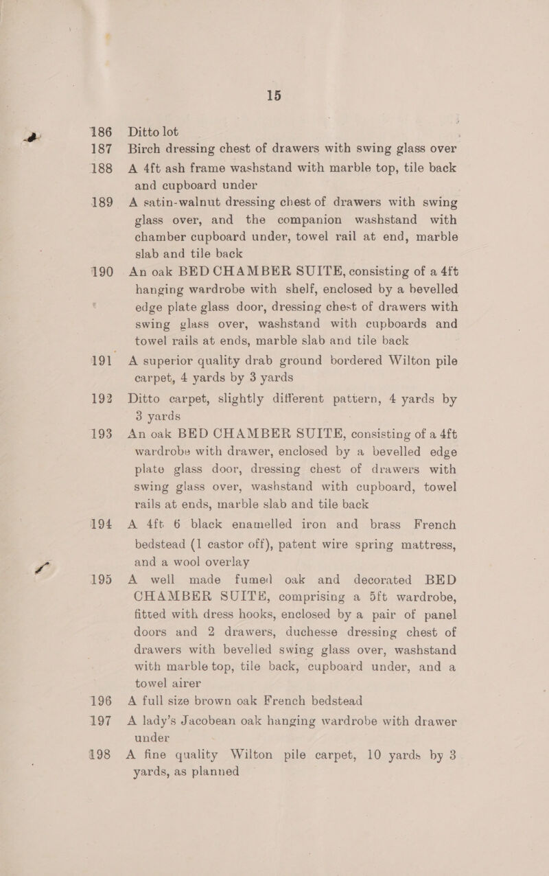 186 187 188 189 190 193 194 196 197 198 15 Ditto lot ; Birch dressing chest of drawers with swing glass over A 4ft ash frame washstand with marble top, tile back and cupboard under A satin-walnut dressing chest of drawers with swing glass over, and the companion washstand with chamber cupboard under, towel rail at end, marble slab and tile back An oak BED CHAMBER SUITE, consisting of a 4ft hanging wardrobe with shelf, enclosed by a bevelled edge plate glass door, dressing chest of drawers with swing glass over, washstand with cupboards and towel rails at ends, marble slab and tile back A superior quality drab ground bordered Wilton pile carpet, 4 yards by 3 yards Ditto carpet, slightly different pattern, 4 yards by 3 yards | An oak BED CHAMBER SUITE, consisting of a 4ft wardrobe with drawer, enclosed by a bevelled edge plate glass door, dressing chest of drawers with swing glass over, washstand with cupboard, towel rails at ends, marble slab and tile back A 4ft 6 black enamelled iron and brass French bedstead (1 castor off), patent wire spring mattress, and a wool overlay A well made fume) oak and decorated BED CHAMBER SUITH, comprising a 5ft wardrobe, fitted with dress hooks, enclosed by a pair of panel doors and 2 drawers, duchesse dressing chest of drawers with bevelled swing glass over, washstand with marble top, tile back, cupboard under, and a towel airer A full size brown oak French bedstead A lady’s Jacobean oak hanging wardrobe with drawer under A fine quality Wilton pile carpet, 10 yards by 3 yards, as planned