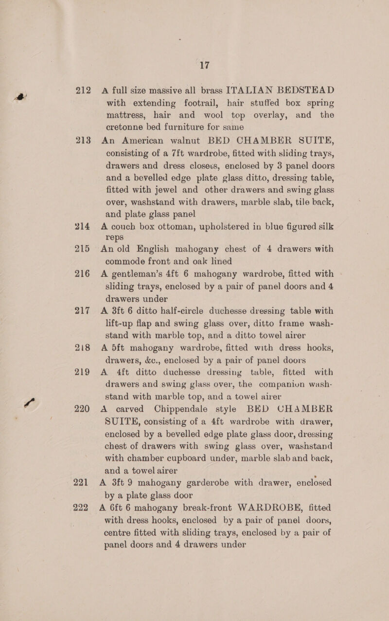 213 214 215 216 217 218 219 220 221 222 17 with extending footrail, hair stuffed box spring mattress, hair and wool top overlay, and the cretonne bed furniture for same An American walnut BED CHAMBER SUITE, consisting of a 7ft wardrobe, fitted with sliding trays, drawers and dress closeus, enclosed by 3 panel doors and a bevelled edge plate glass ditto, dressing table, fitted with jewel and other drawers and swing glass over, washstand with drawers, marble slab, tile back, and plate glass panel A couch box ottoman, upholstered in blue figured silk reps An old English mahogany chest of 4 drawers with commode front and oak lined A gentleman’s 4ft 6 mahogany wardrobe, fitted with — sliding trays, enclosed by a pair of panel doors and 4 drawers under A 3ft 6 ditto half-circle duchesse dressing table with lift-up flap and swing glass over, ditto frame wash- stand with marble top, and a ditto towel airer A 5ft mahogany wardrobe, fitted with dress hooks, drawers, &amp;c., enclosed by a pair of panel doors A 4ft ditto duchesse dressing table, fitted with drawers and swing glass over, the companiun wash- stand with marble top, and a towel airer A carved Chippendale style BED CHAMBER SUITE, consisting of a 4ft wardrobe with drawer, enclosed by a bevelled edge plate glass door, dressing chest of drawers with swing glass over, washstand with chamber cupboard under, marble slab and back, and a towel airer A 3ft 9 mahogany garderobe with drawer, enclosed by a plate glass door A 6ft 6 mahogany break-front WARDROBH, fitted with dress hooks, enclosed by a pair of panel doors, centre fitted with sliding trays, enclosed by a pair of panel doors and 4 drawers under