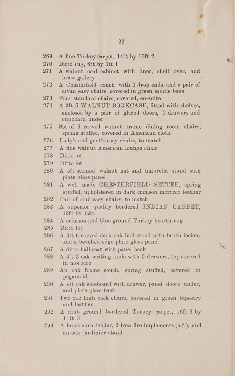 269 270 271 272 273 274 282 283 284 28) 286 287 288 *.. 22 A fine Turkey carpet, 14ft by 10ft 2 Ditto rug, 6ft by 3ft | A walnut coal cabinet with liner, shelf over, and brass gallery ; A Chesterfield couch with 2 drop ends, and a pair of divan easy chairs, covered in green saddle bags Four standard chairs, covered, en-suite A 3ft 6 WALNUT BOOKCASBE, fitted with shelves, enclosed by a pair of glazed doors, 2 drawers and cupboard under Set of 6 carved walnut trame dining room chairs, spring stuffed, covered in American cloth Lady’s and gent’s easy chairs, to match A fine walnut American lounge chair Ditto lot Ditto lot A dft stained walnut hat and umbrella stand with plate glass panel A well made CHESTERFIELD SETTER, spring stuffed, upholstered in dark crimson morocco leather Pair of club easy chairs, to match A superior quality bordered JNDIAN CARPET, 18ft by 12ft A crimson and blue ground Turkey hearth rug Ditto lot A 3ft 6 carved dark oak hall stand with brush locker, and a bevelled edge plate glass panel A ditto hall seat with panel back A 3ft 3 oak writing table with 5 drawers, top cuvered in morocco An oak frame couch, spring stuffed, covered in pegamoid A 4ft oak sideboard with drawer, panel doors under, and plate glass back Two oak high back chairs, covered in green tapestry and leather A drab ground bordered Turkey carpet, 16ft 6 by lift 3 A brass curb fender, 3 iron fire implements (a.f.), and an oak jardinier stand